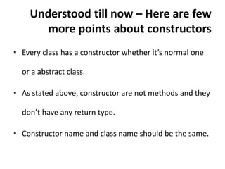 Understood till now – Here are few
more points about constructors
• Every class has a constructor whether it’s normal one
or a abstract class.
• As stated above, constructor are not methods and they
don’t have any return type.
• Constructor name and class name should be the same.
 