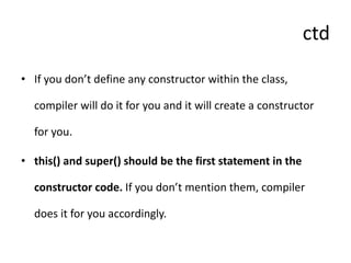 ctd
• If you don’t define any constructor within the class,
compiler will do it for you and it will create a constructor
for you.
• this() and super() should be the first statement in the
constructor code. If you don’t mention them, compiler
does it for you accordingly.
 