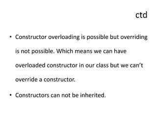 ctd
• Constructor overloading is possible but overriding
is not possible. Which means we can have
overloaded constructor in our class but we can’t
override a constructor.
• Constructors can not be inherited.
 