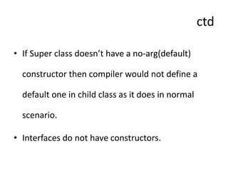 ctd
• If Super class doesn’t have a no-arg(default)
constructor then compiler would not define a
default one in child class as it does in normal
scenario.
• Interfaces do not have constructors.
 