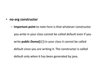 • no-arg constructor
– Important point to note here is that whatever constructor
you write in your class cannot be called default even if you
write public Demo() { } in your class it cannot be called
default since you are writing it. The constructor is called
default only when it has been generated by java.
 