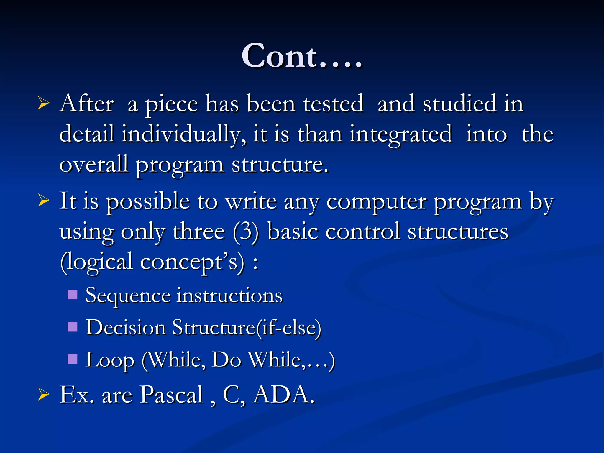 Cont…. After  a piece has been tested  and studied in detail individually, it is than integrated  into  the overall program structure. It is possible to write any computer program by using only three (3) basic control structures (logical concept’s) :  Sequence instructions Decision Structure(if-else) Loop (While, Do While,…) Ex. are Pascal , C, ADA.  