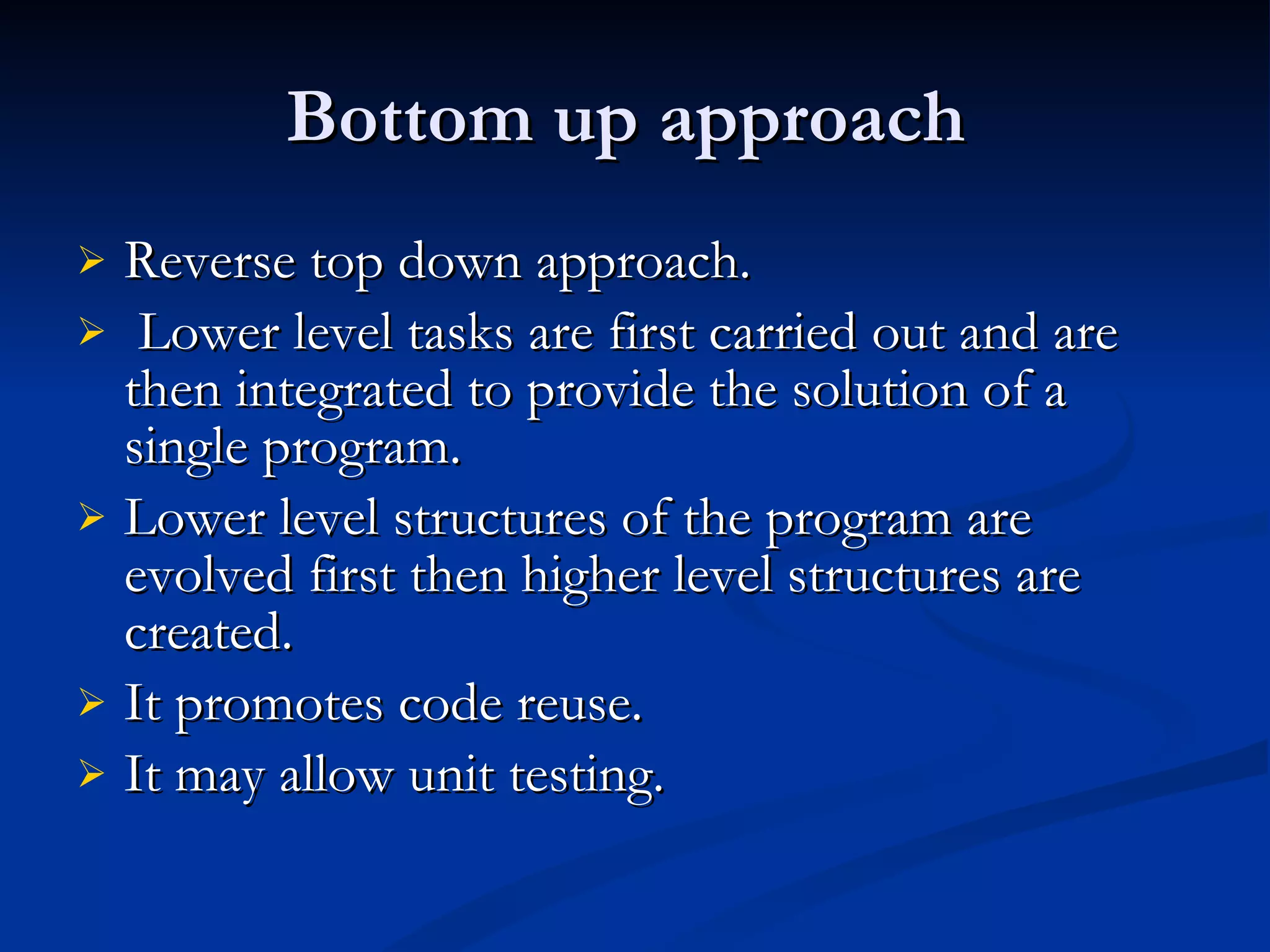 Bottom up approach  Reverse top down approach. Lower level tasks are first carried out and are then integrated to provide the solution of a single program. Lower level structures of the program are evolved first then higher level structures are created. It promotes code reuse. It may allow unit testing.  