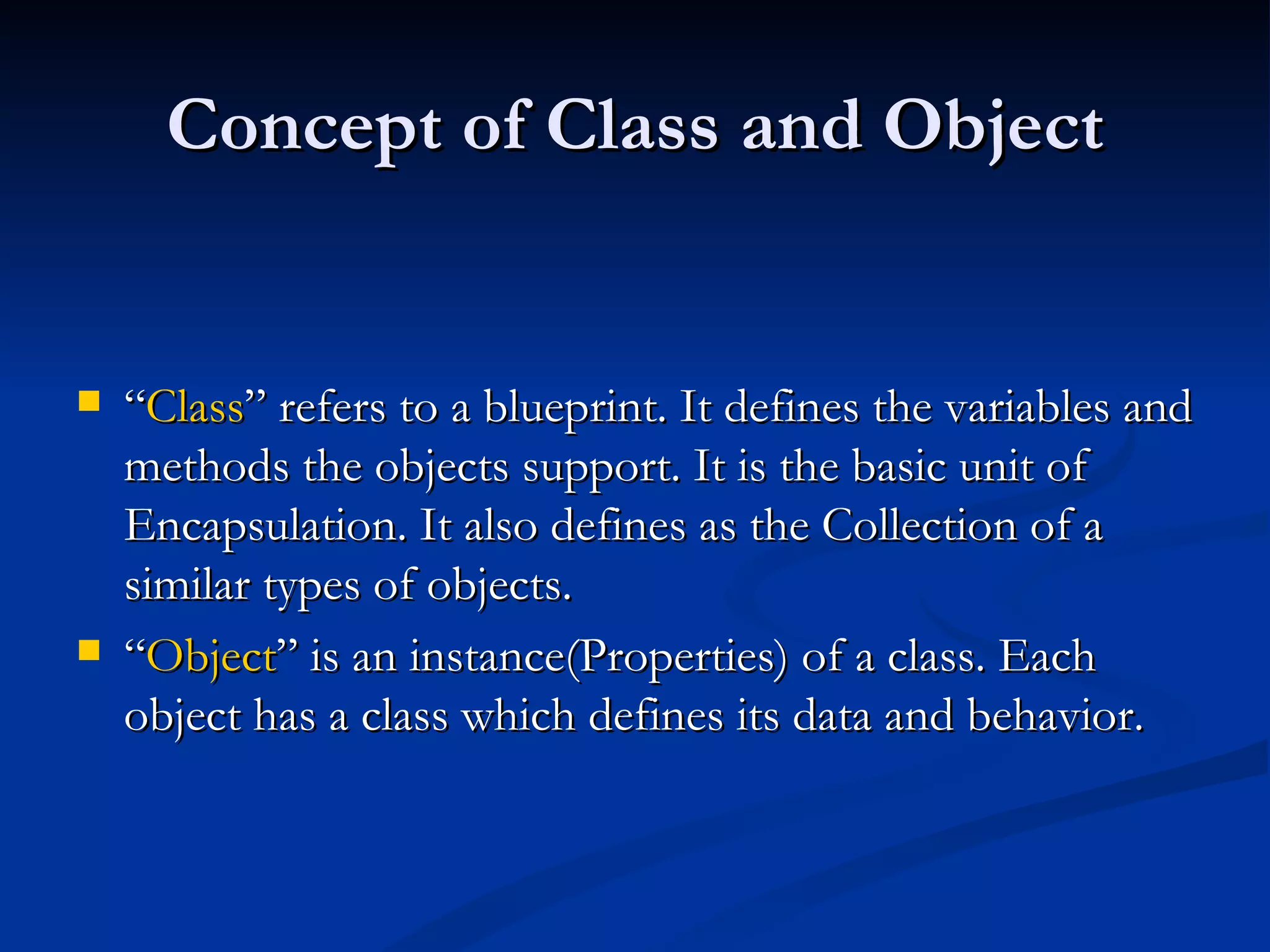 Concept of Class and Object “ Class ” refers to a blueprint. It defines the variables and methods the objects support. It is the basic unit of Encapsulation. It also defines as the Collection of a similar types of objects. “ Object ” is an instance(Properties) of a class. Each object has a class which defines its data and behavior. 