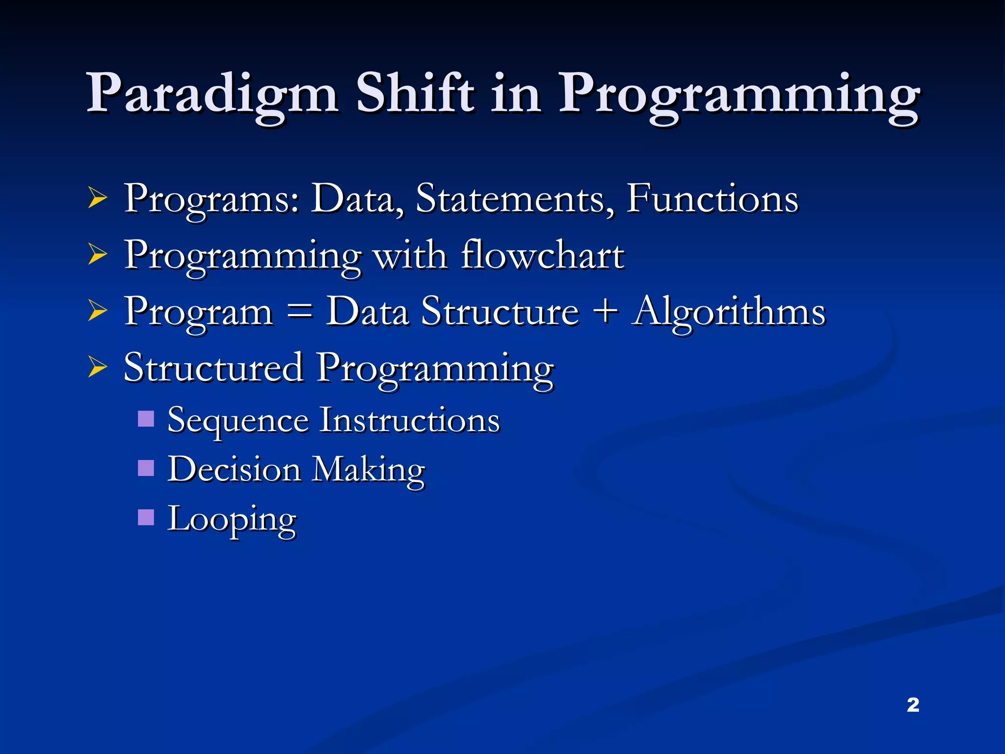 Paradigm Shift in Programming Programs: Data, Statements, Functions Programming with flowchart Program = Data Structure + Algorithms Structured Programming Sequence Instructions Decision Making Looping 