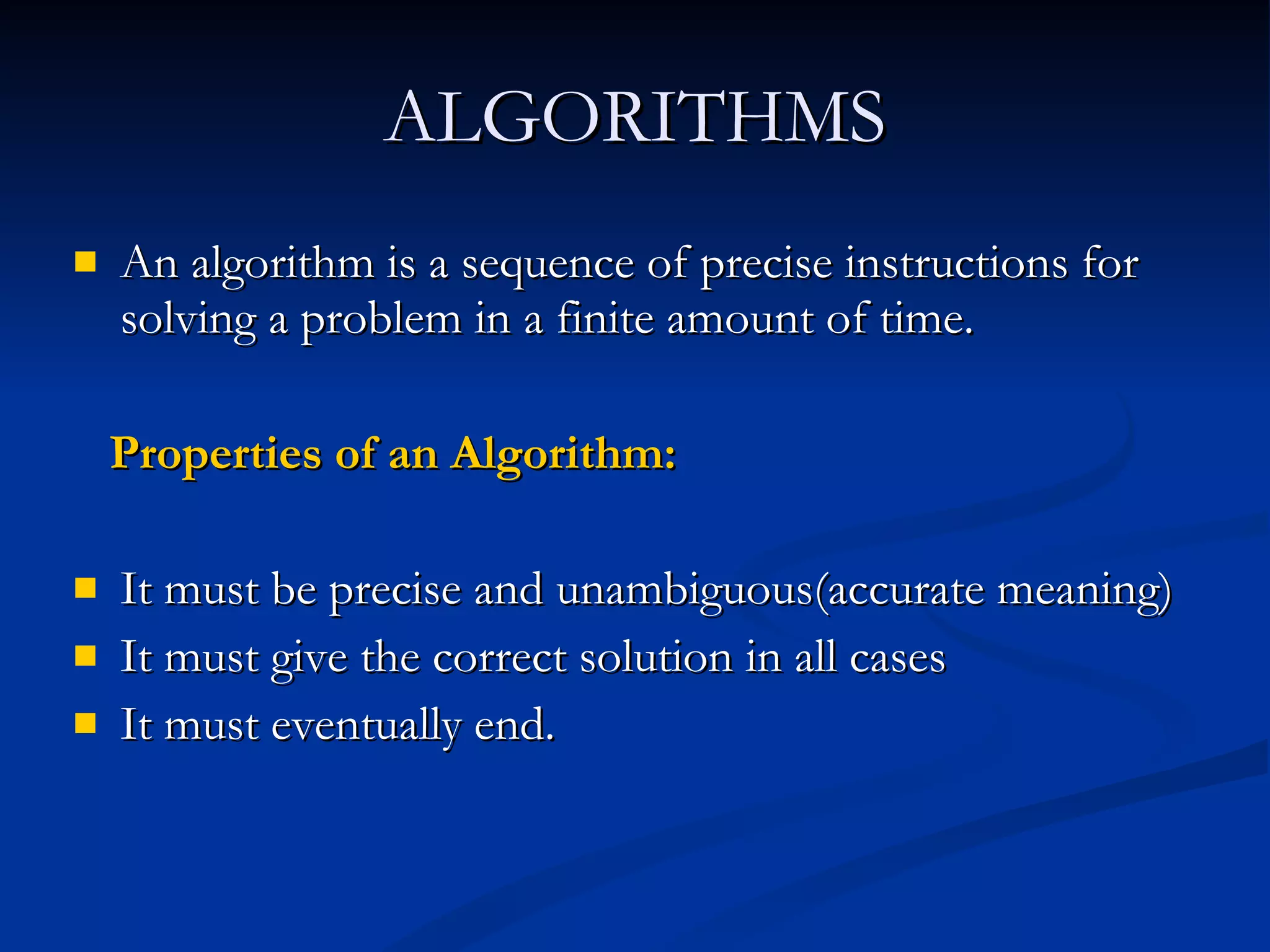 ALGORITHMS An algorithm is a sequence of precise instructions for solving a problem in a finite amount of time. Properties of an Algorithm: It must be precise and unambiguous(accurate meaning) It must give the correct solution in all cases It must eventually end. 