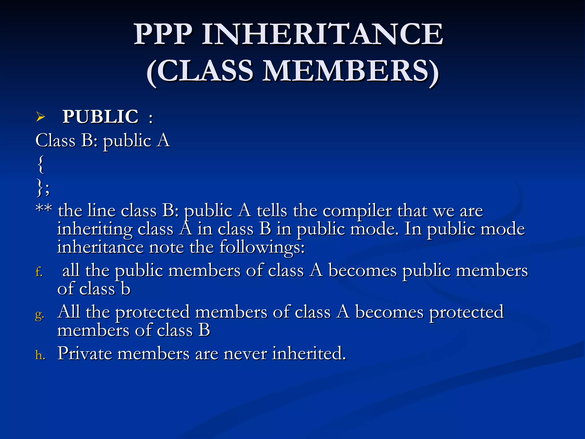 PPP INHERITANCE  (CLASS MEMBERS) PUBLIC   :  Class B: public A { }; ** the line class B: public A tells the compiler that we are inheriting class A in class B in public mode. In public mode inheritance note the followings: all the public members of class A becomes public members of class b All the protected members of class A becomes protected members of class B Private members are never inherited. 