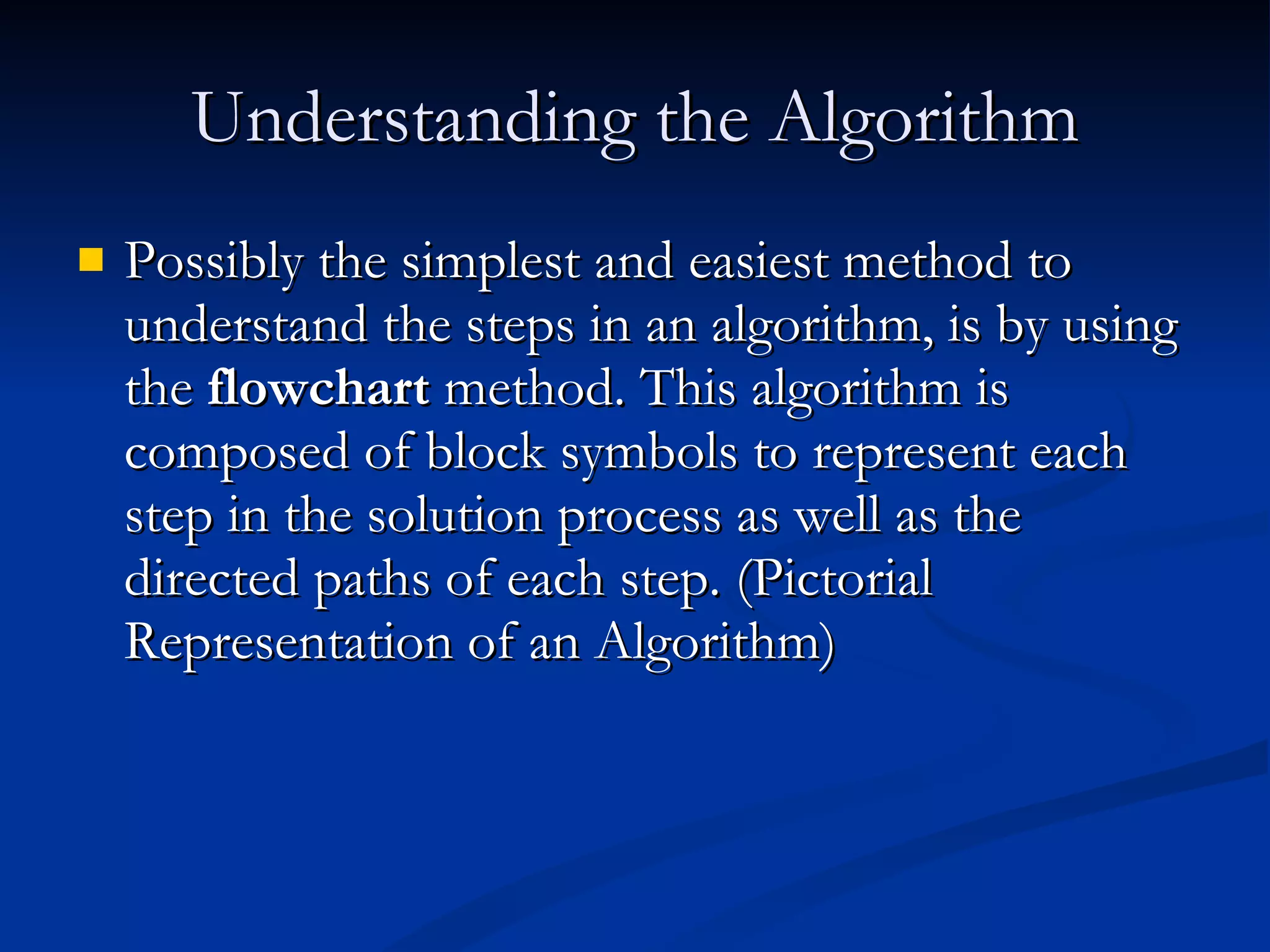 Understanding the Algorithm Possibly the simplest and easiest method to understand the steps in an algorithm, is by using the  flowchart  method. This algorithm is composed of block symbols to represent each step in the solution process as well as the directed paths of each step. (Pictorial Representation of an Algorithm) 