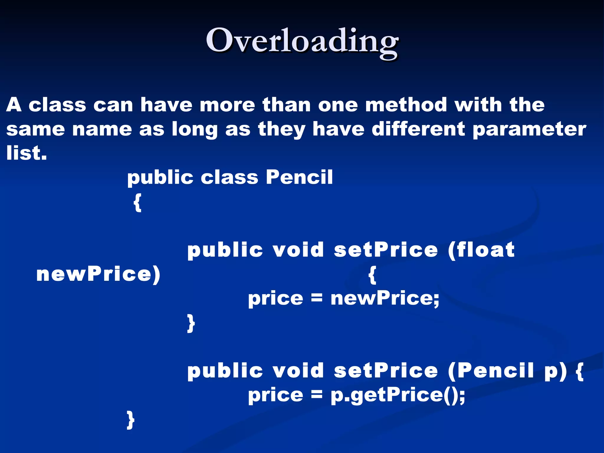 Overloading A class can have more than one method with the same name as long as they have different parameter list. public class Pencil   { public void setPrice (float newPrice)   { price = newPrice; } public void setPrice (Pencil p)  { price = p.getPrice();  } 
