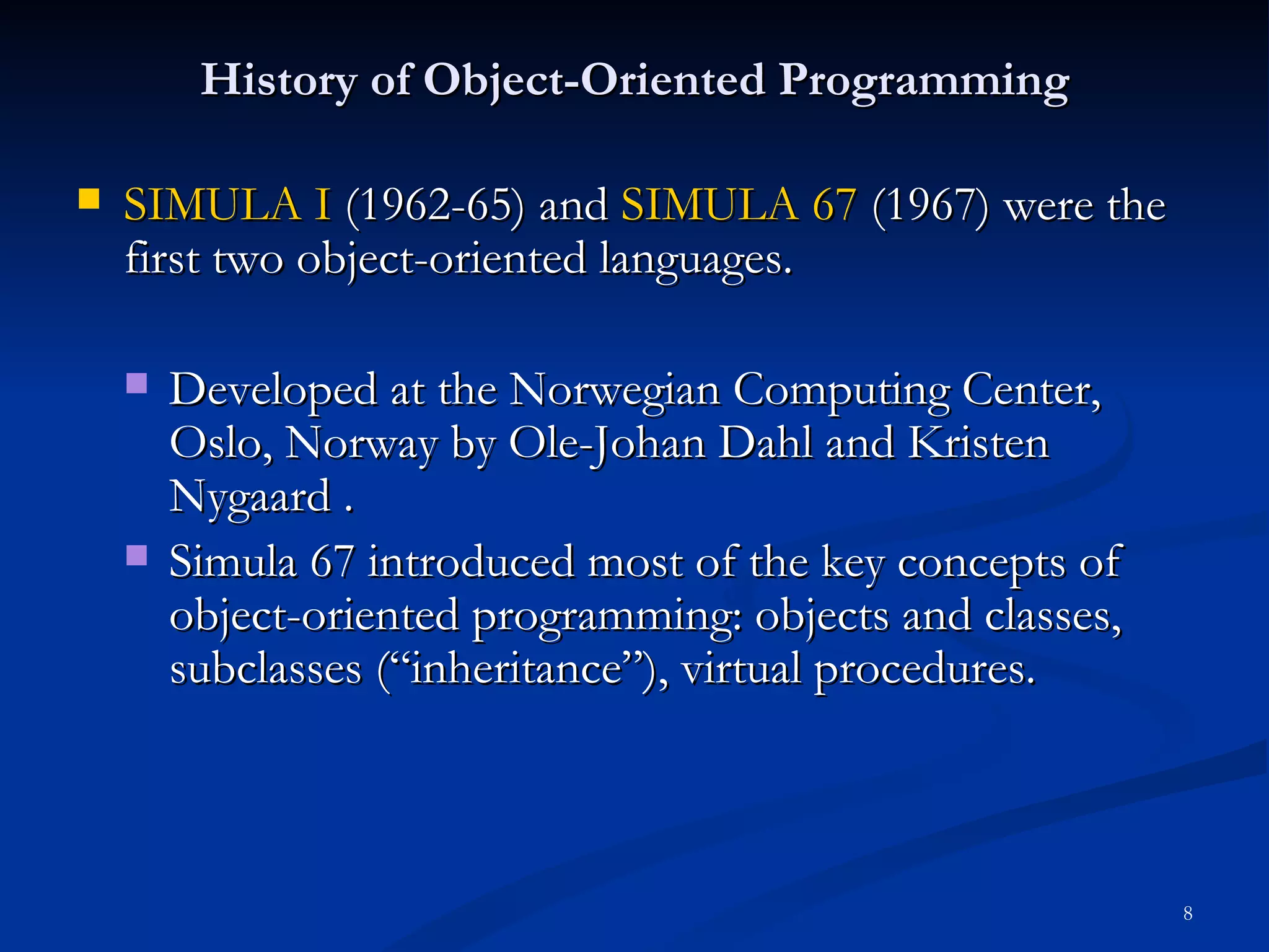 History of Object-Oriented Programming SIMULA I  (1962-65) and  SIMULA 67  (1967) were the first two object-oriented languages. Developed at the Norwegian Computing Center, Oslo, Norway by Ole-Johan Dahl and Kristen Nygaard . Simula 67 introduced most of the key concepts of object-oriented programming: objects and classes, subclasses (“inheritance”), virtual procedures.  