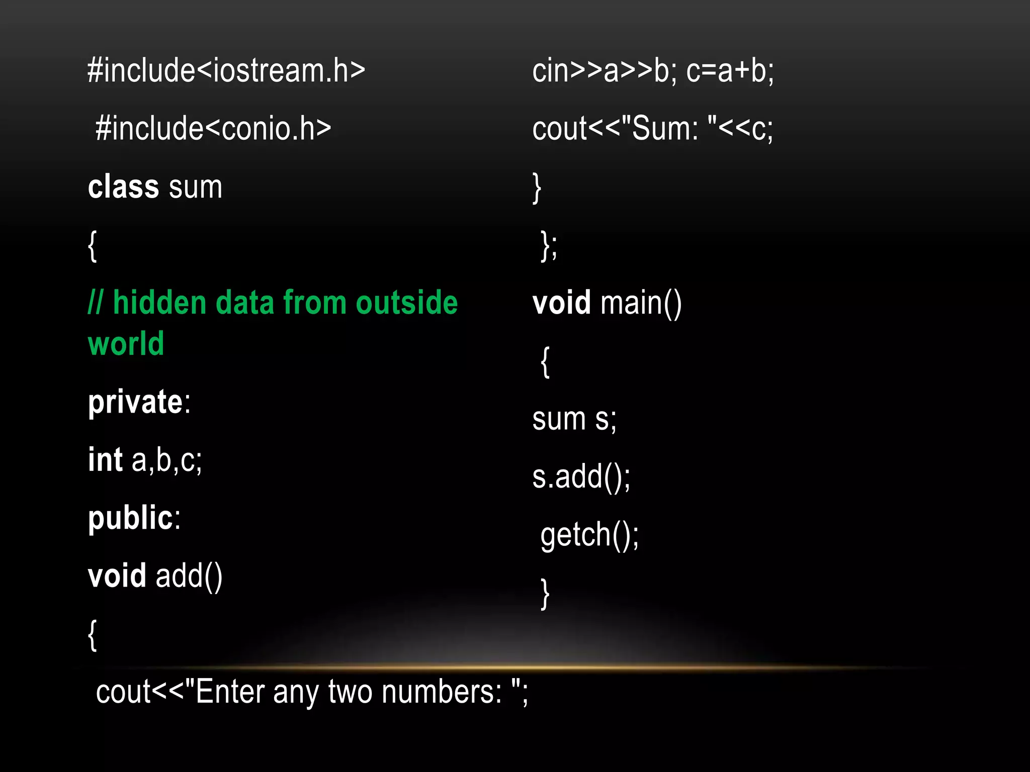 #include<iostream.h>
#include<conio.h>
class sum
{
// hidden data from outside
world
private:
int a,b,c;
public:
void add()
{
cout<<"Enter any two numbers: ";
cin>>a>>b; c=a+b;
cout<<"Sum: "<<c;
}
};
void main()
{
sum s;
s.add();
getch();
}
 