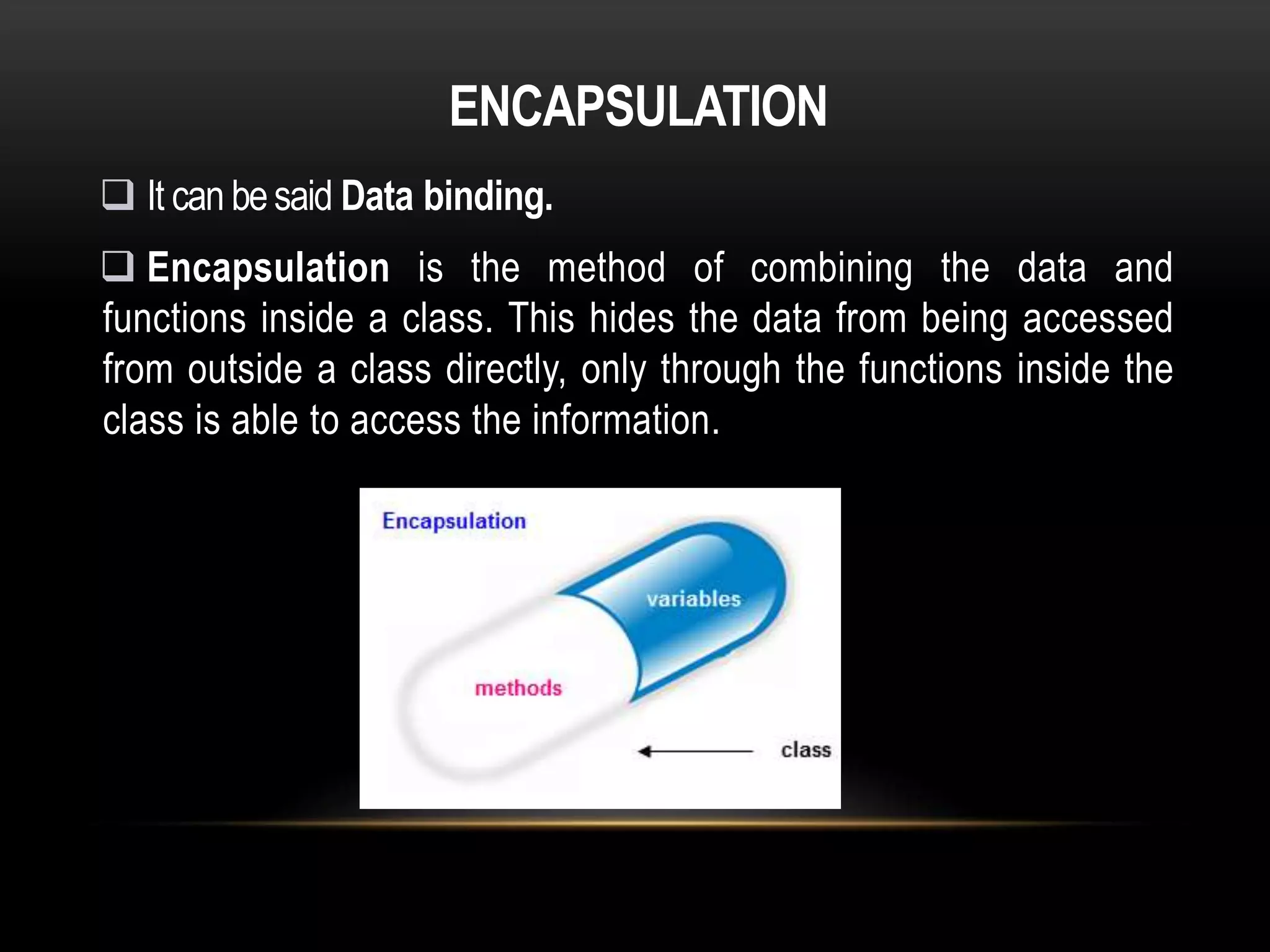 ENCAPSULATION
 It can besaid Data binding.
 Encapsulation is the method of combining the data and
functions inside a class. This hides the data from being accessed
from outside a class directly, only through the functions inside the
class is able to access the information.
 