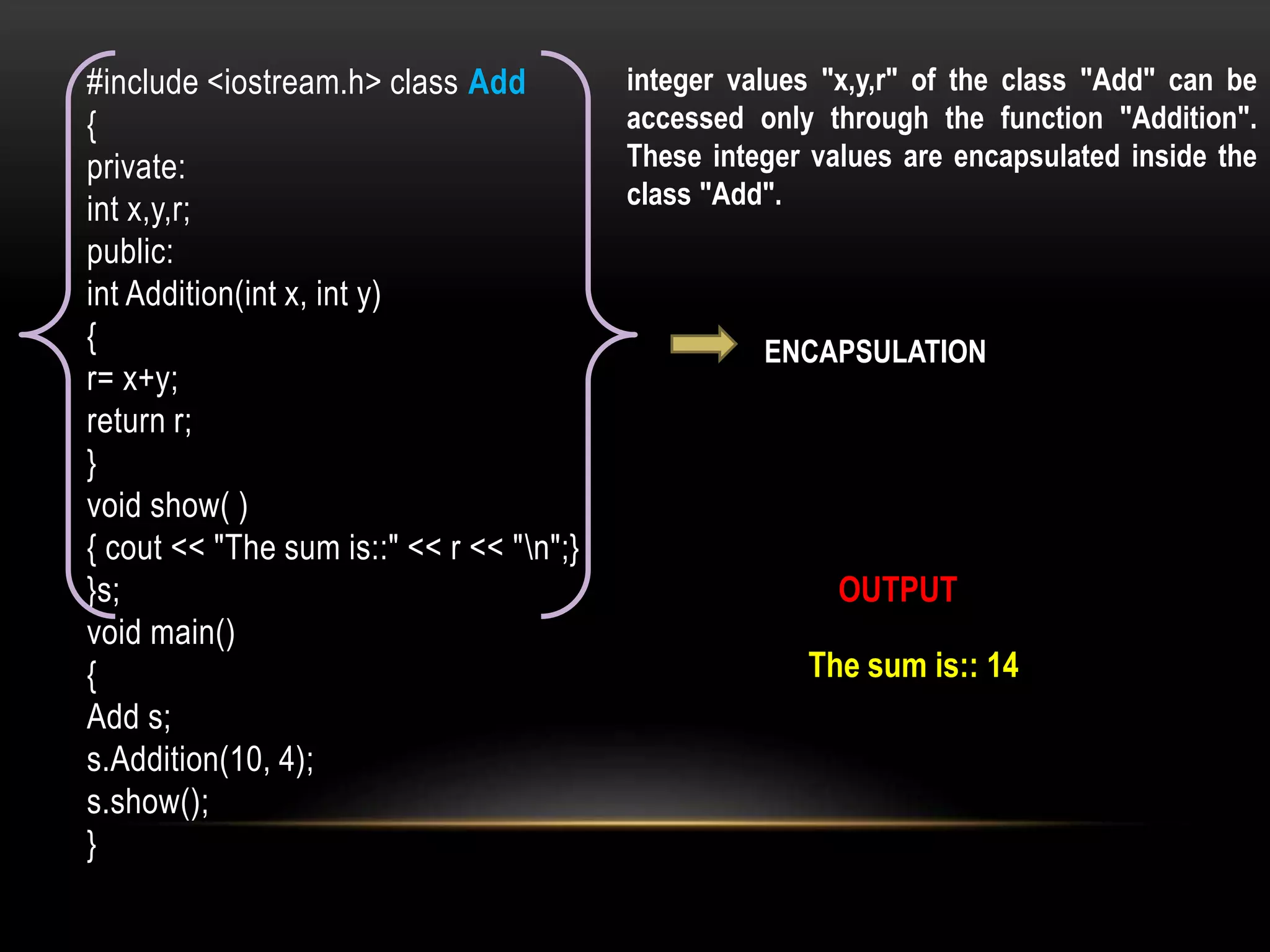 #include <iostream.h> class Add
{
private:
int x,y,r;
public:
int Addition(int x, int y)
{
r= x+y;
return r;
}
void show( )
{ cout << "The sum is::" << r << "n";}
}s;
void main()
{
Add s;
s.Addition(10, 4);
s.show();
}
OUTPUT
The sum is:: 14
integer values "x,y,r" of the class "Add" can be
accessed only through the function "Addition".
These integer values are encapsulated inside the
class "Add".
ENCAPSULATION
 