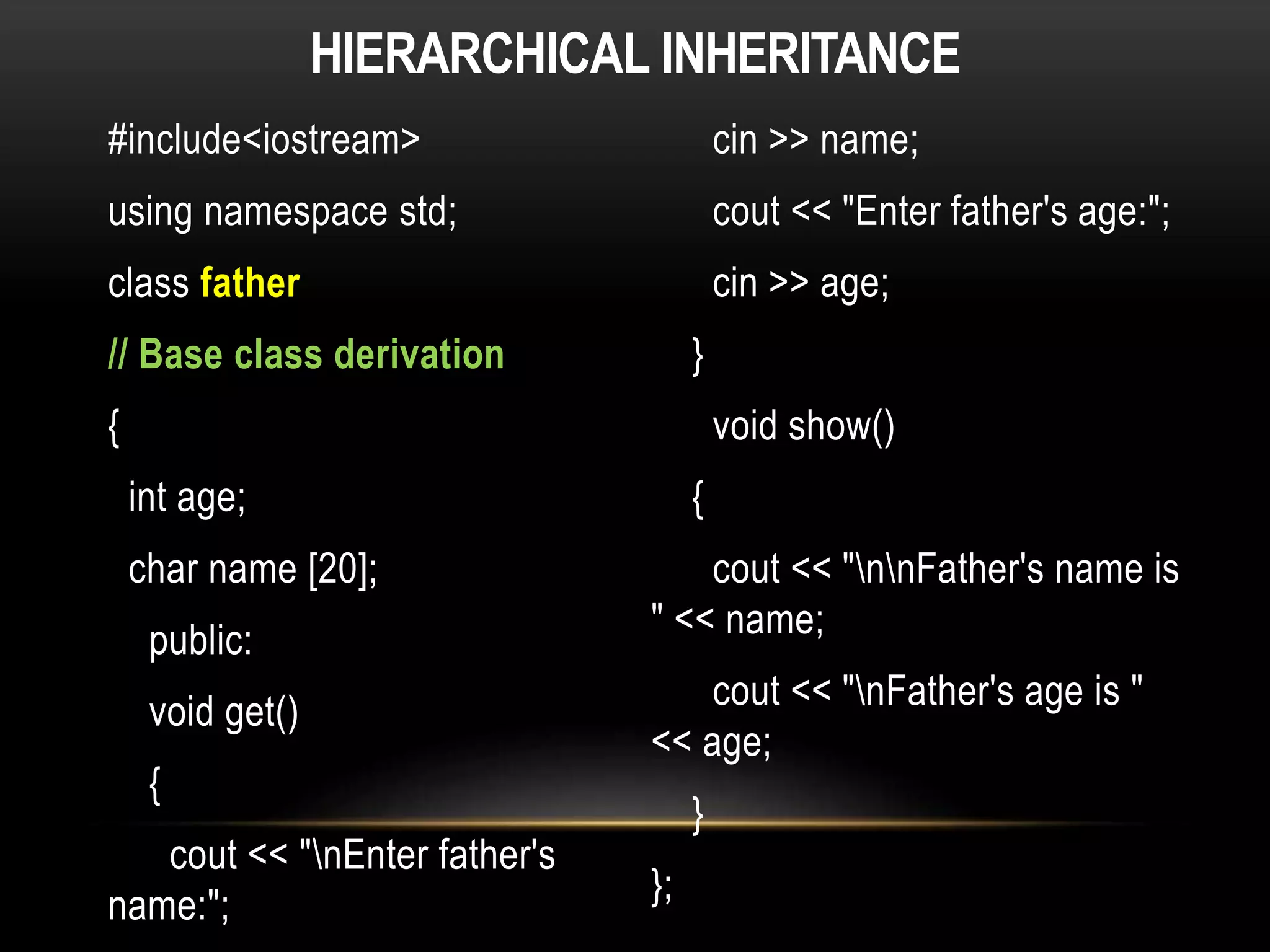 HIERARCHICAL INHERITANCE
#include<iostream>
using namespace std;
class father
// Base class derivation
{
int age;
char name [20];
public:
void get()
{
cout << "nEnter father's
name:";
cin >> name;
cout << "Enter father's age:";
cin >> age;
}
void show()
{
cout << "nnFather's name is
" << name;
cout << "nFather's age is "
<< age;
}
};
 