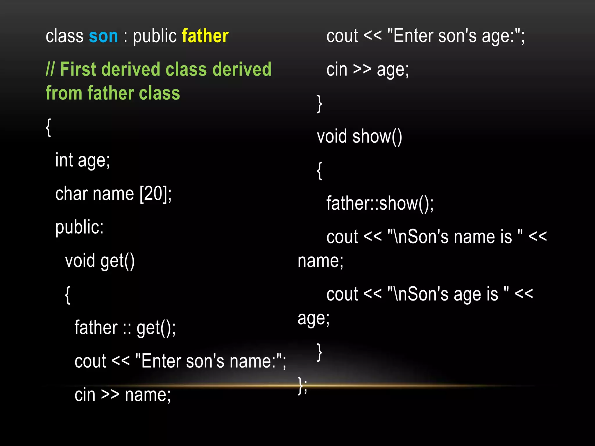 class son : public father
// First derived class derived
from father class
{
int age;
char name [20];
public:
void get()
{
father :: get();
cout << "Enter son's name:";
cin >> name;
cout << "Enter son's age:";
cin >> age;
}
void show()
{
father::show();
cout << "nSon's name is " <<
name;
cout << "nSon's age is " <<
age;
}
};
 