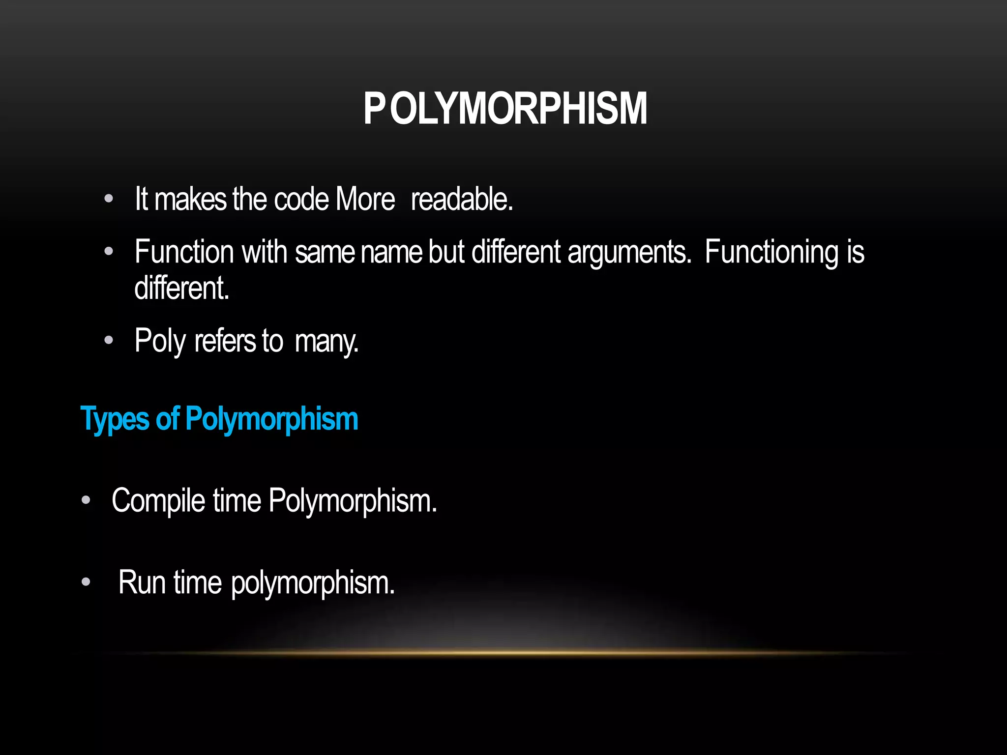 POLYMORPHISM
• It makesthe code More readable.
• Function with samenamebut different arguments. Functioning is
different.
• Poly refersto many.
TypesofPolymorphism
• Compile time Polymorphism.
• Run time polymorphism.
 