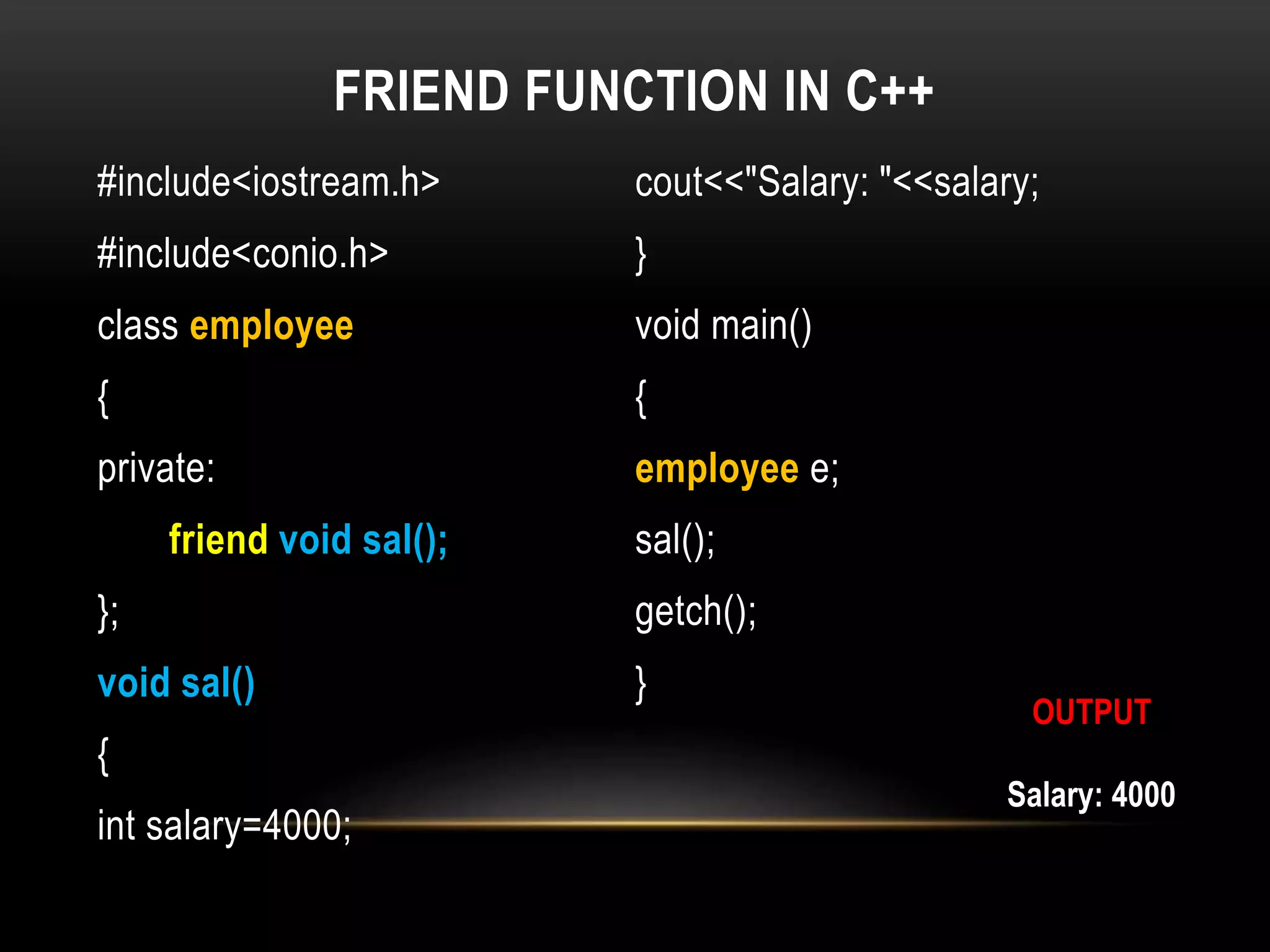 FRIEND FUNCTION IN C++
#include<iostream.h>
#include<conio.h>
class employee
{
private:
friend void sal();
};
void sal()
{
int salary=4000;
cout<<"Salary: "<<salary;
}
void main()
{
employee e;
sal();
getch();
}
Salary: 4000
OUTPUT
 