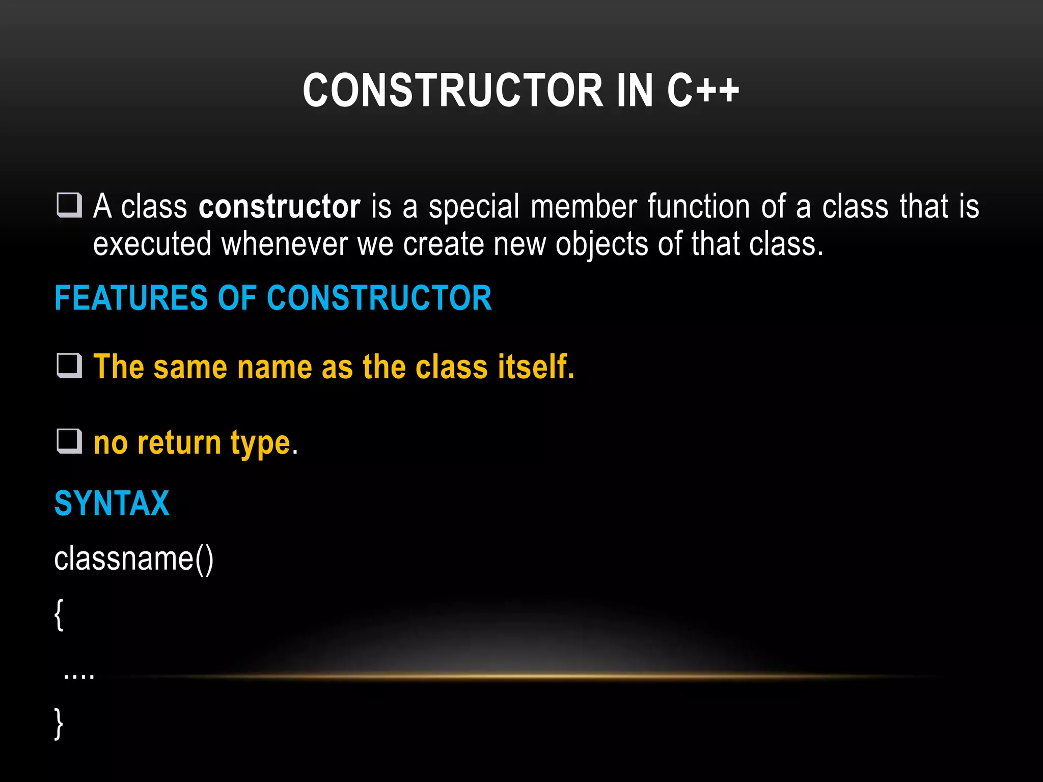 CONSTRUCTOR IN C++
 A class constructor is a special member function of a class that is
executed whenever we create new objects of that class.
FEATURES OF CONSTRUCTOR
 The same name as the class itself.
 no return type.
SYNTAX
classname()
{
....
}
 