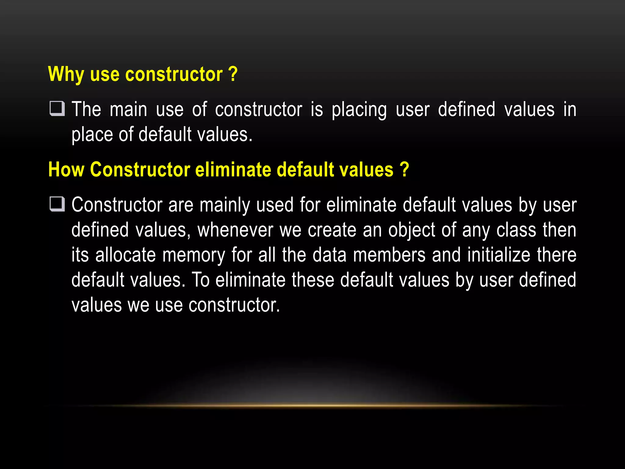 Why use constructor ?
 The main use of constructor is placing user defined values in
place of default values.
How Constructor eliminate default values ?
 Constructor are mainly used for eliminate default values by user
defined values, whenever we create an object of any class then
its allocate memory for all the data members and initialize there
default values. To eliminate these default values by user defined
values we use constructor.
 