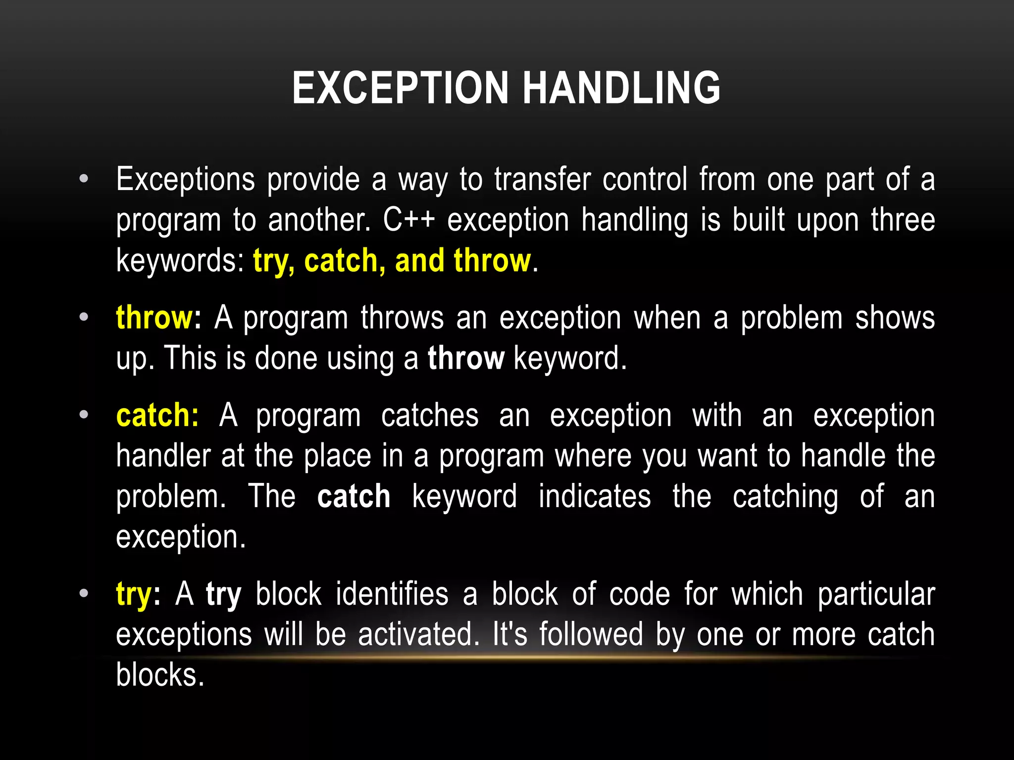EXCEPTION HANDLING
• Exceptions provide a way to transfer control from one part of a
program to another. C++ exception handling is built upon three
keywords: try, catch, and throw.
• throw: A program throws an exception when a problem shows
up. This is done using a throw keyword.
• catch: A program catches an exception with an exception
handler at the place in a program where you want to handle the
problem. The catch keyword indicates the catching of an
exception.
• try: A try block identifies a block of code for which particular
exceptions will be activated. It's followed by one or more catch
blocks.
 