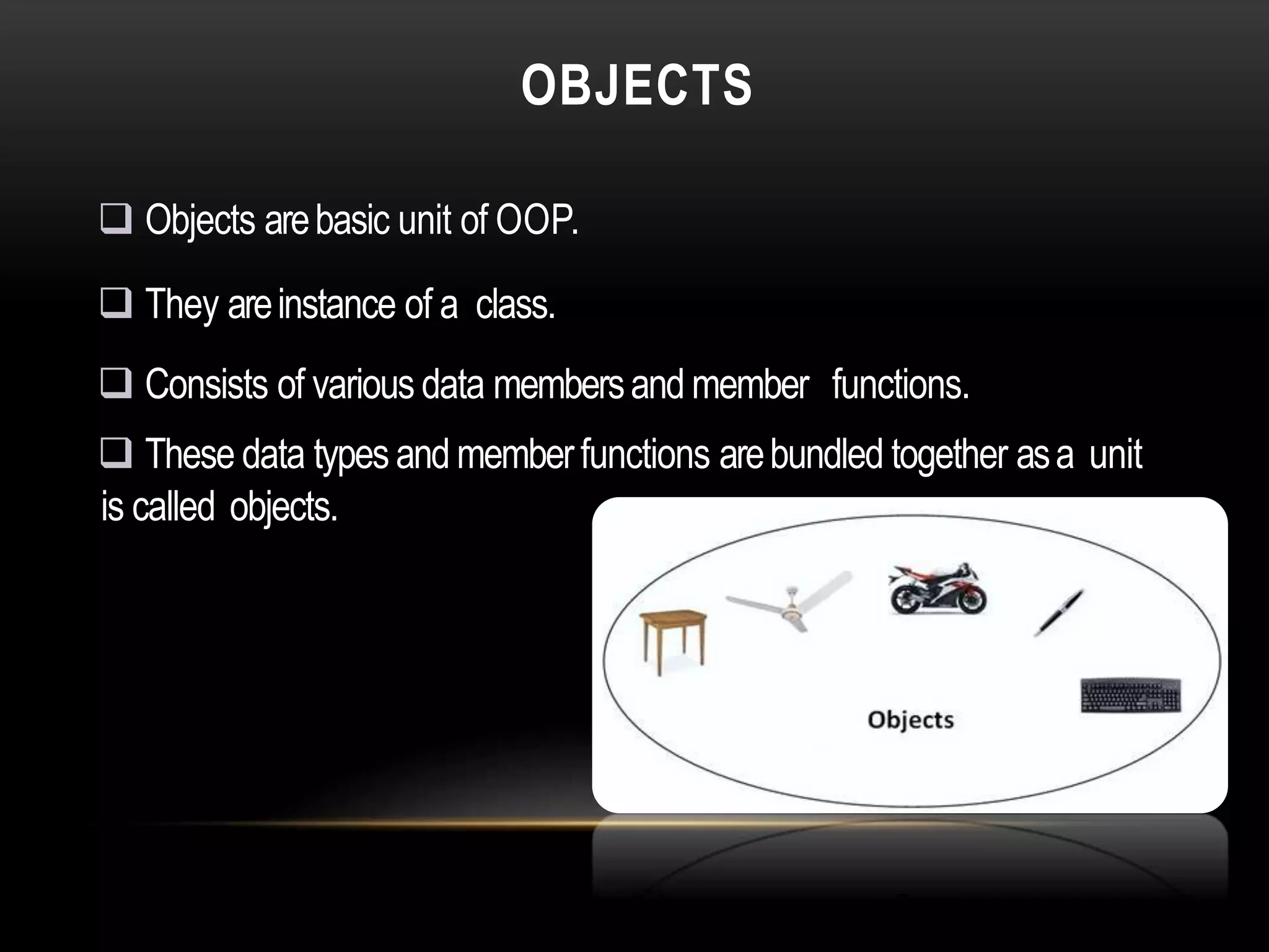 OBJECTS
 Objects arebasic unit of OOP.
 They areinstance of a class.
 Consists of various data membersand member functions.
 These data typesand memberfunctions arebundled together asa unit
is called objects.
 