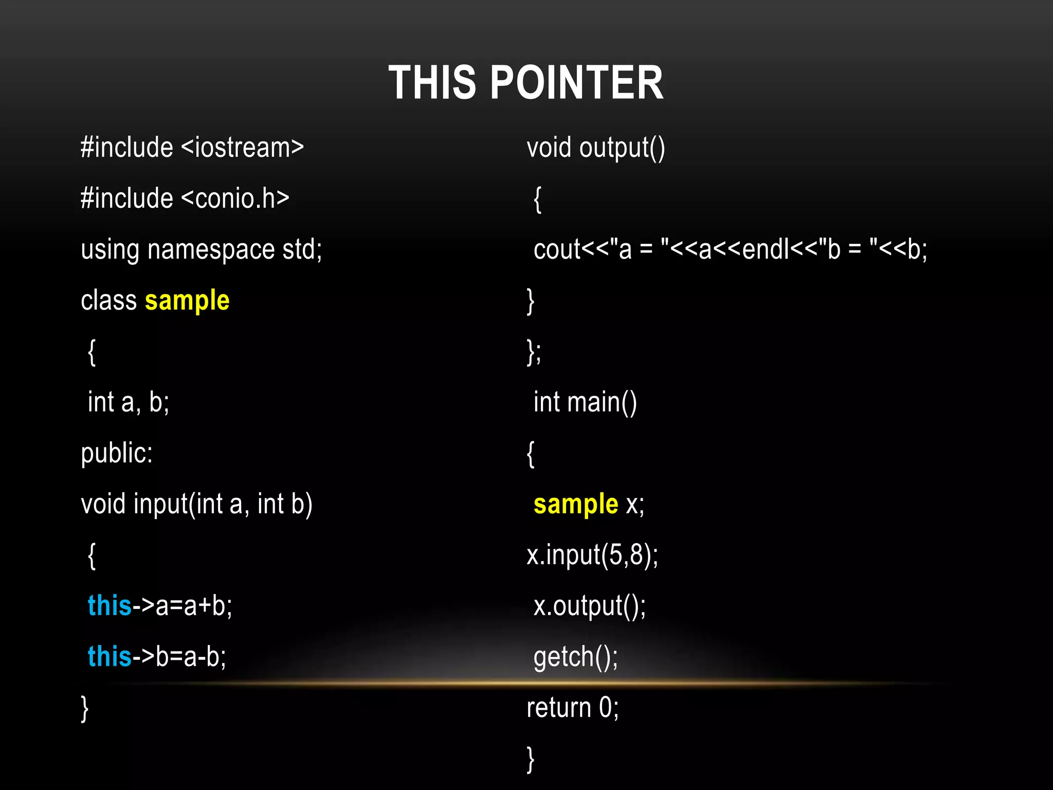 THIS POINTER
#include <iostream>
#include <conio.h>
using namespace std;
class sample
{
int a, b;
public:
void input(int a, int b)
{
this->a=a+b;
this->b=a-b;
}
void output()
{
cout<<"a = "<<a<<endl<<"b = "<<b;
}
};
int main()
{
sample x;
x.input(5,8);
x.output();
getch();
return 0;
}
 