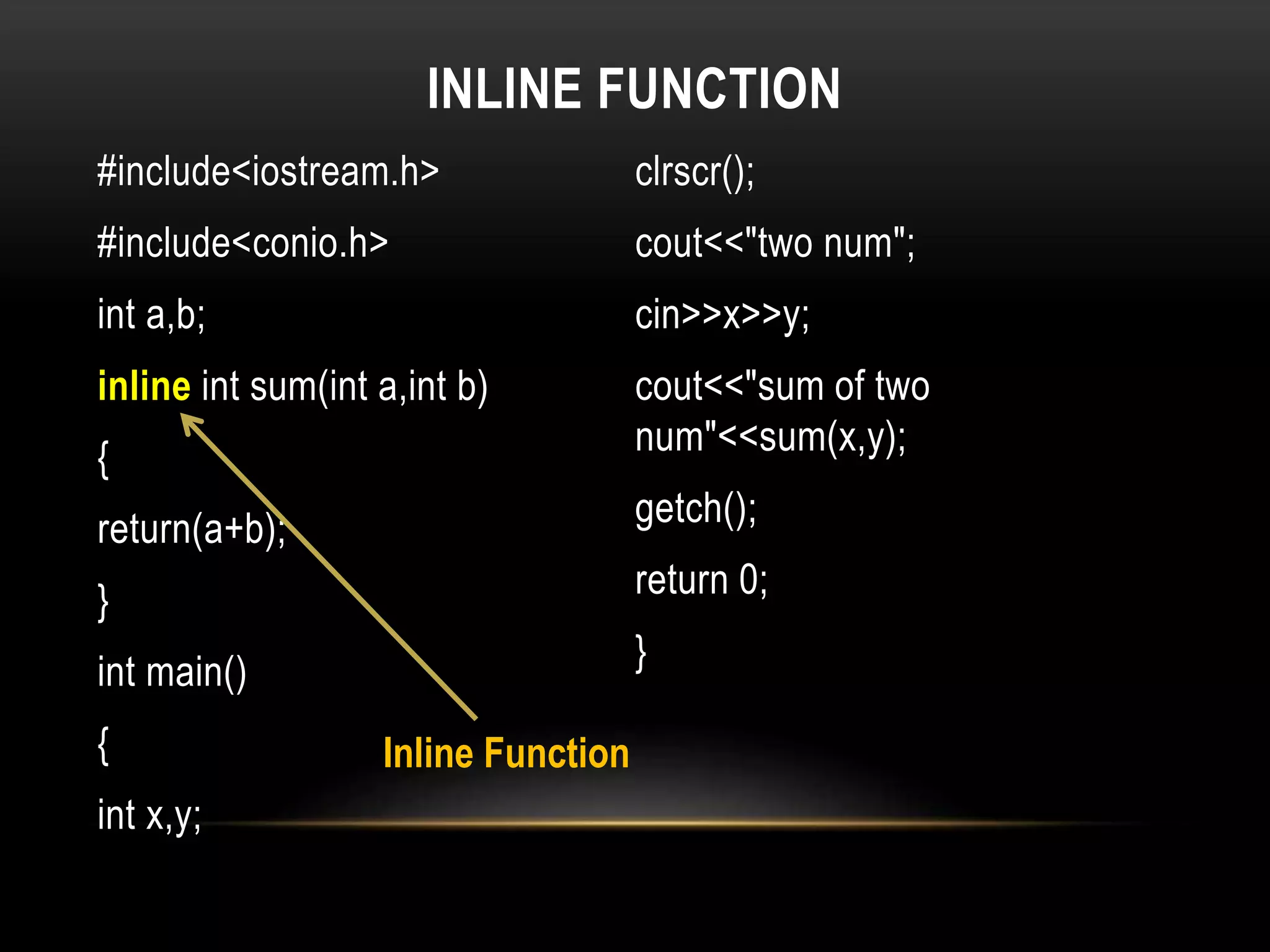 INLINE FUNCTION
#include<iostream.h>
#include<conio.h>
int a,b;
inline int sum(int a,int b)
{
return(a+b);
}
int main()
{
int x,y;
clrscr();
cout<<"two num";
cin>>x>>y;
cout<<"sum of two
num"<<sum(x,y);
getch();
return 0;
}
Inline Function
 
