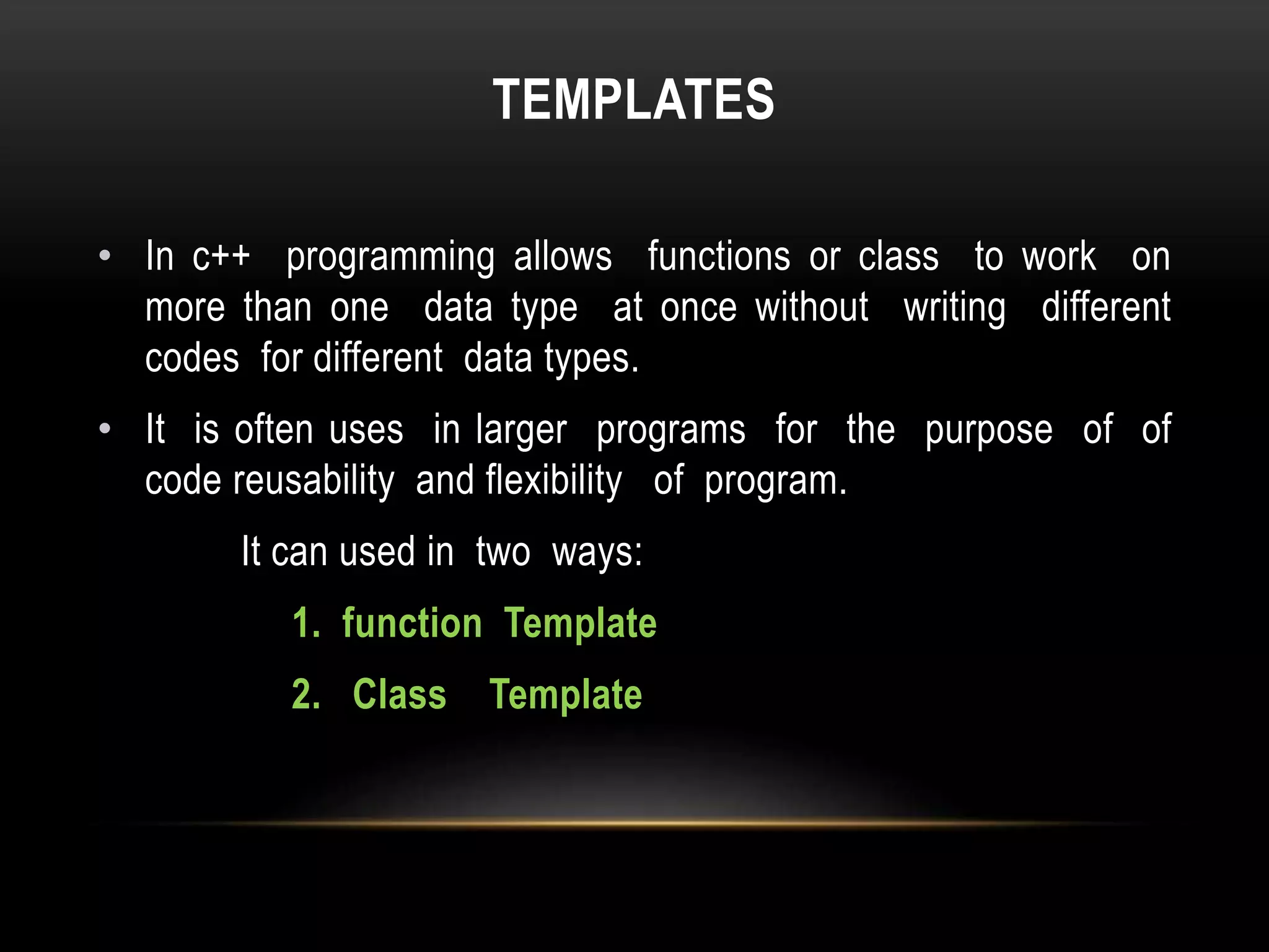 TEMPLATES
• In c++ programming allows functions or class to work on
more than one data type at once without writing different
codes for different data types.
• It is often uses in larger programs for the purpose of of
code reusability and flexibility of program.
It can used in two ways:
1. function Template
2. Class Template
 