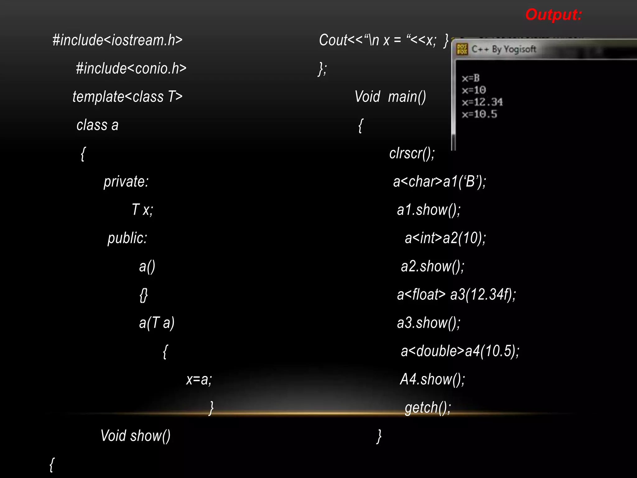 #include<iostream.h>
#include<conio.h>
template<class T>
class a
{
private:
T x;
public:
a()
{}
a(T a)
{
x=a;
}
Void show()
{
Cout<<“n x = “<<x; }
};
Void main()
{
clrscr();
a<char>a1(‘B’);
a1.show();
a<int>a2(10);
a2.show();
a<float> a3(12.34f);
a3.show();
a<double>a4(10.5);
A4.show();
getch();
}
Output:
 