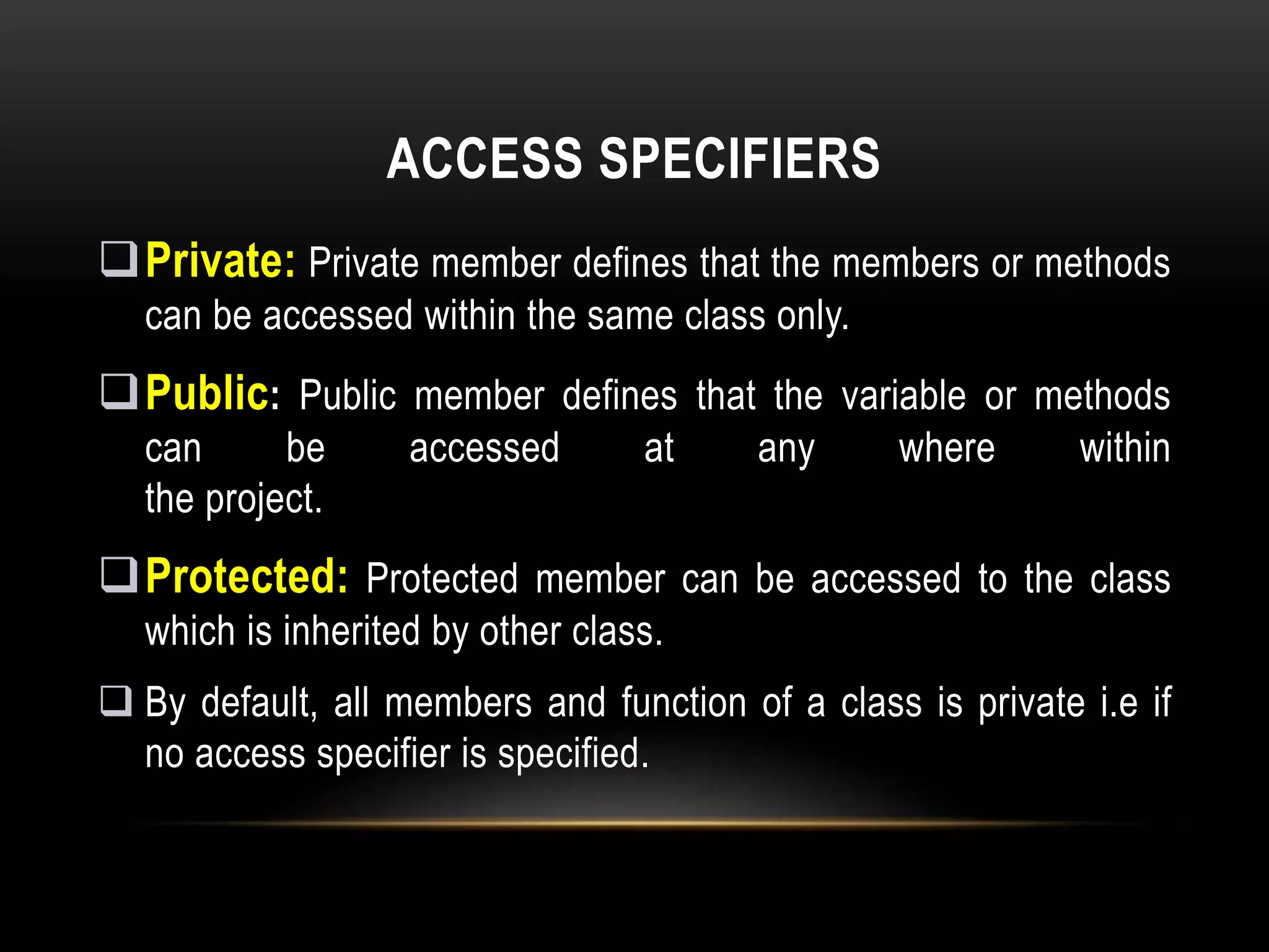 ACCESS SPECIFIERS
Private: Private member defines that the members or methods
can be accessed within the same class only.
Public: Public member defines that the variable or methods
can be accessed at any where within
the project.
Protected: Protected member can be accessed to the class
which is inherited by other class.
 By default, all members and function of a class is private i.e if
no access specifier is specified.
 