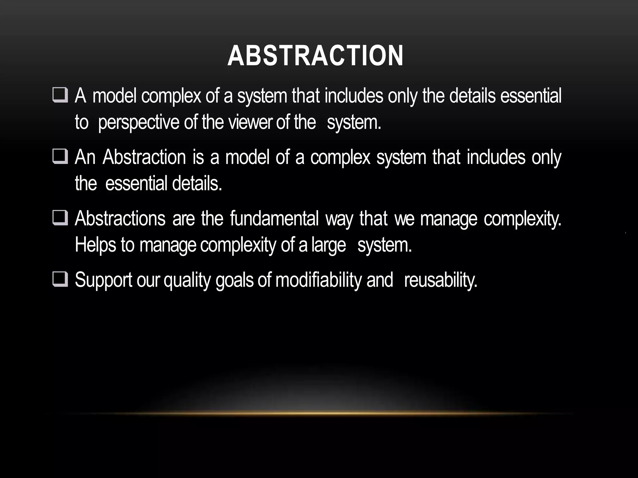 ABSTRACTION
 A model complex of a system that includes only the details essential
to perspective of the viewerof the system.
 An Abstraction is a model of a complex system that includes only
the essential details.
 Abstractions are the fundamental way that we manage complexity.
Helps to managecomplexity of alarge system.
 Support our quality goals of modifiability and reusability.
 