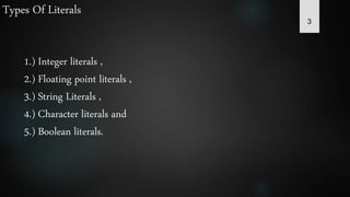 3
Types Of Literals
1.) Integer literals ,
2.) Floating point literals ,
3.) String Literals ,
4.) Character literals and
5.) Boolean literals.
 