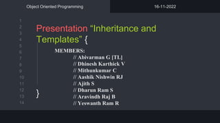 1
2
3
4
5
6
7
8
9
10
11
12
13
14
Presentation “Inheritance and
Templates” {
}
Object Oriented Programming 16-11-2022
MEMBERS:
// Abivarman G [TL]
// Dhinesh Karthick V
// Mithunkumar C
// Aashik Nishwin RJ
// Ajith S
// Dharun Ram S
// Aravindh Raj B
// Yeswanth Ram R
 