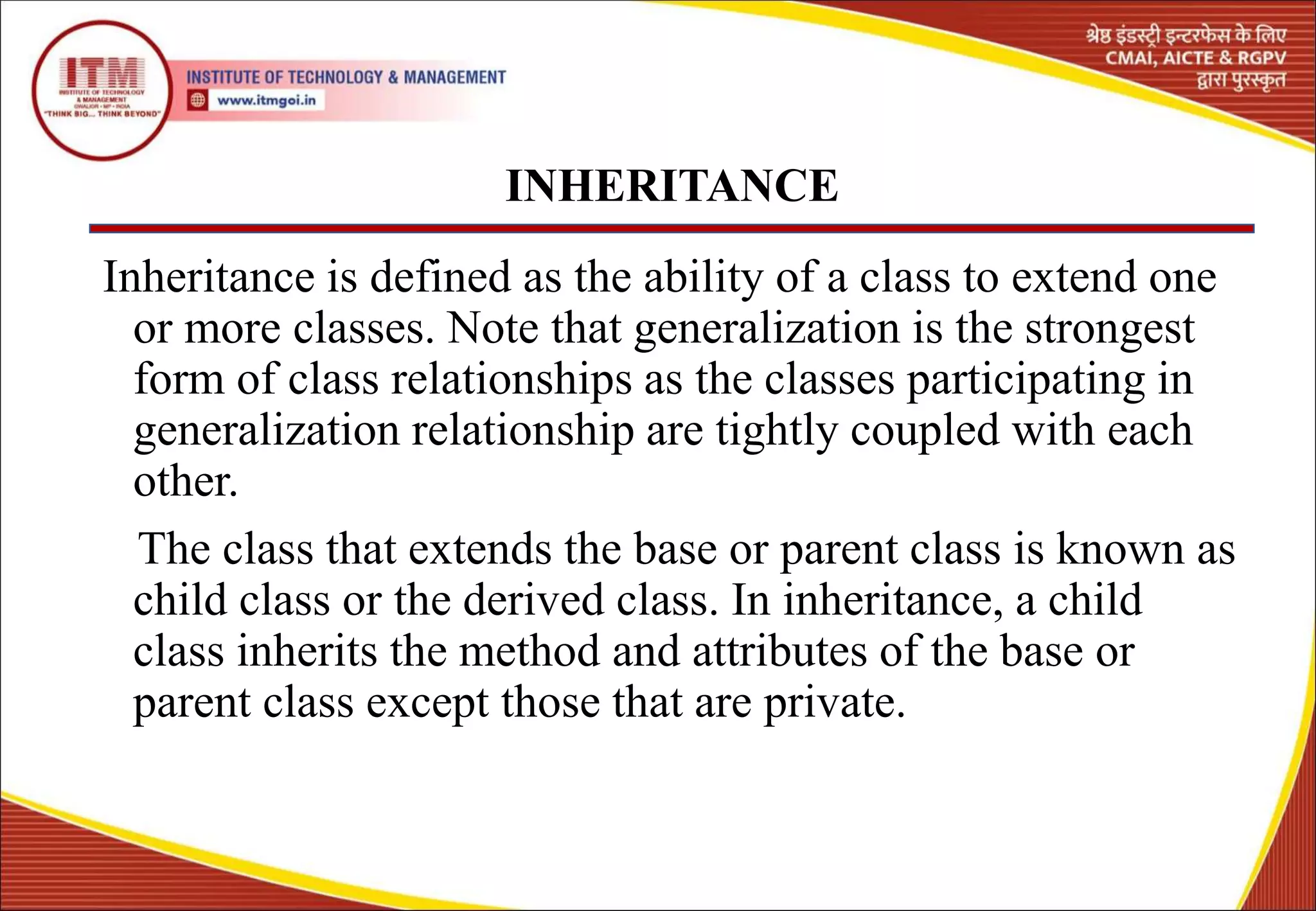 INHERITANCE
Inheritance is defined as the ability of a class to extend one
or more classes. Note that generalization is the strongest
form of class relationships as the classes participating in
generalization relationship are tightly coupled with each
other.
The class that extends the base or parent class is known as
child class or the derived class. In inheritance, a child
class inherits the method and attributes of the base or
parent class except those that are private.
10
 