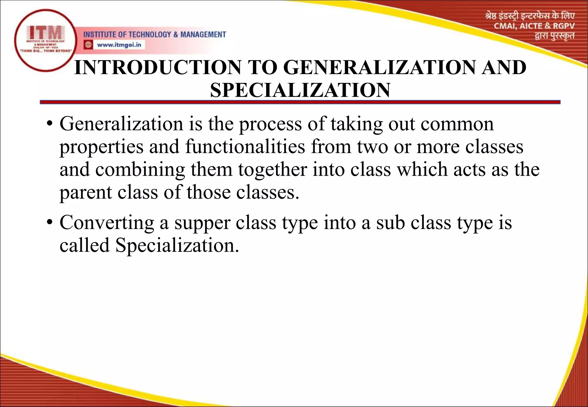 INTRODUCTION TO GENERALIZATION AND
SPECIALIZATION
• Generalization is the process of taking out common
properties and functionalities from two or more classes
and combining them together into class which acts as the
parent class of those classes.
• Converting a supper class type into a sub class type is
called Specialization.
4
 