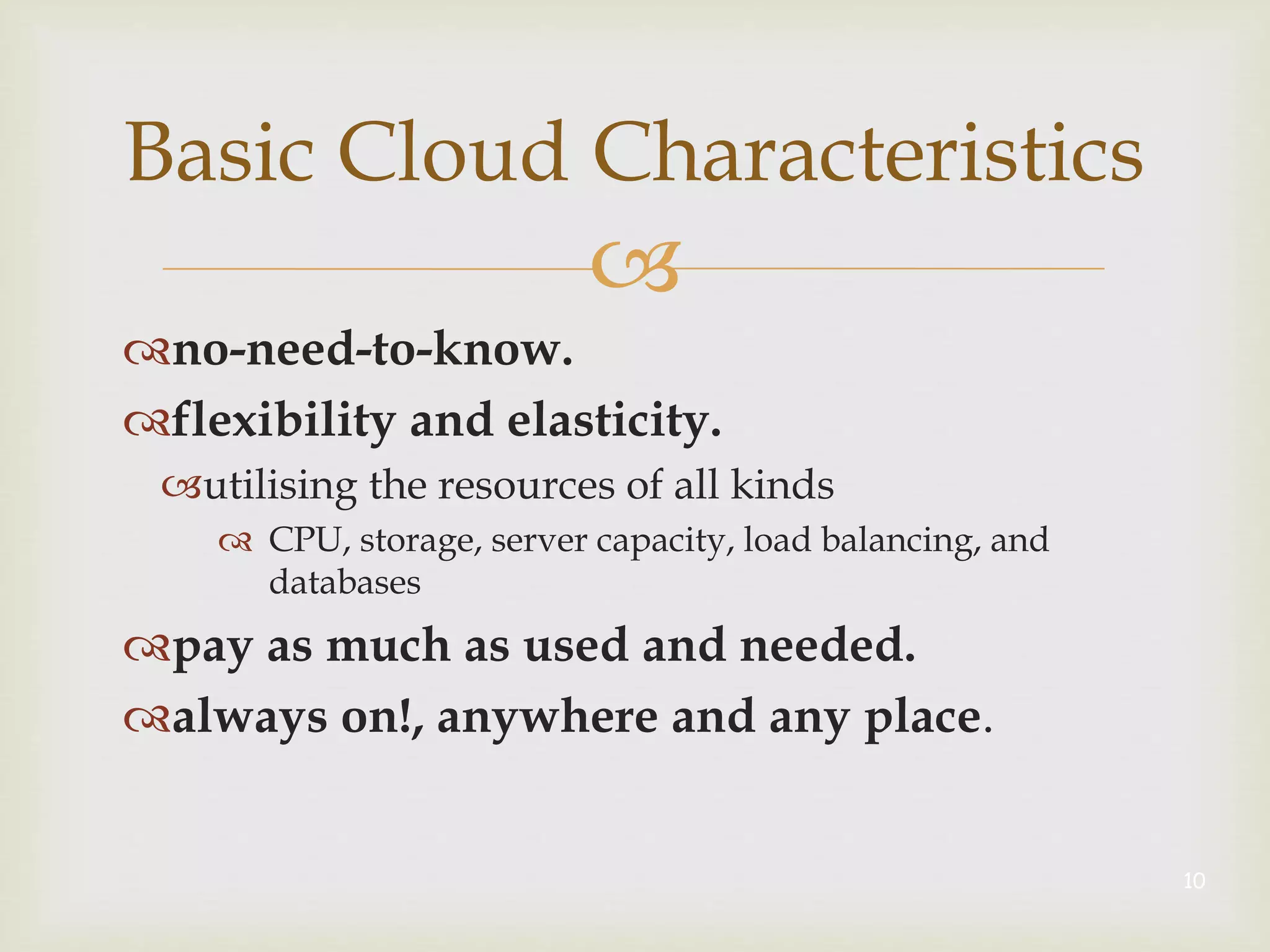 
no-need-to-know.
flexibility and elasticity.
utilising the resources of all kinds
 CPU, storage, server capacity, load balancing, and
databases
pay as much as used and needed.
always on!, anywhere and any place.
10
Basic Cloud Characteristics
 