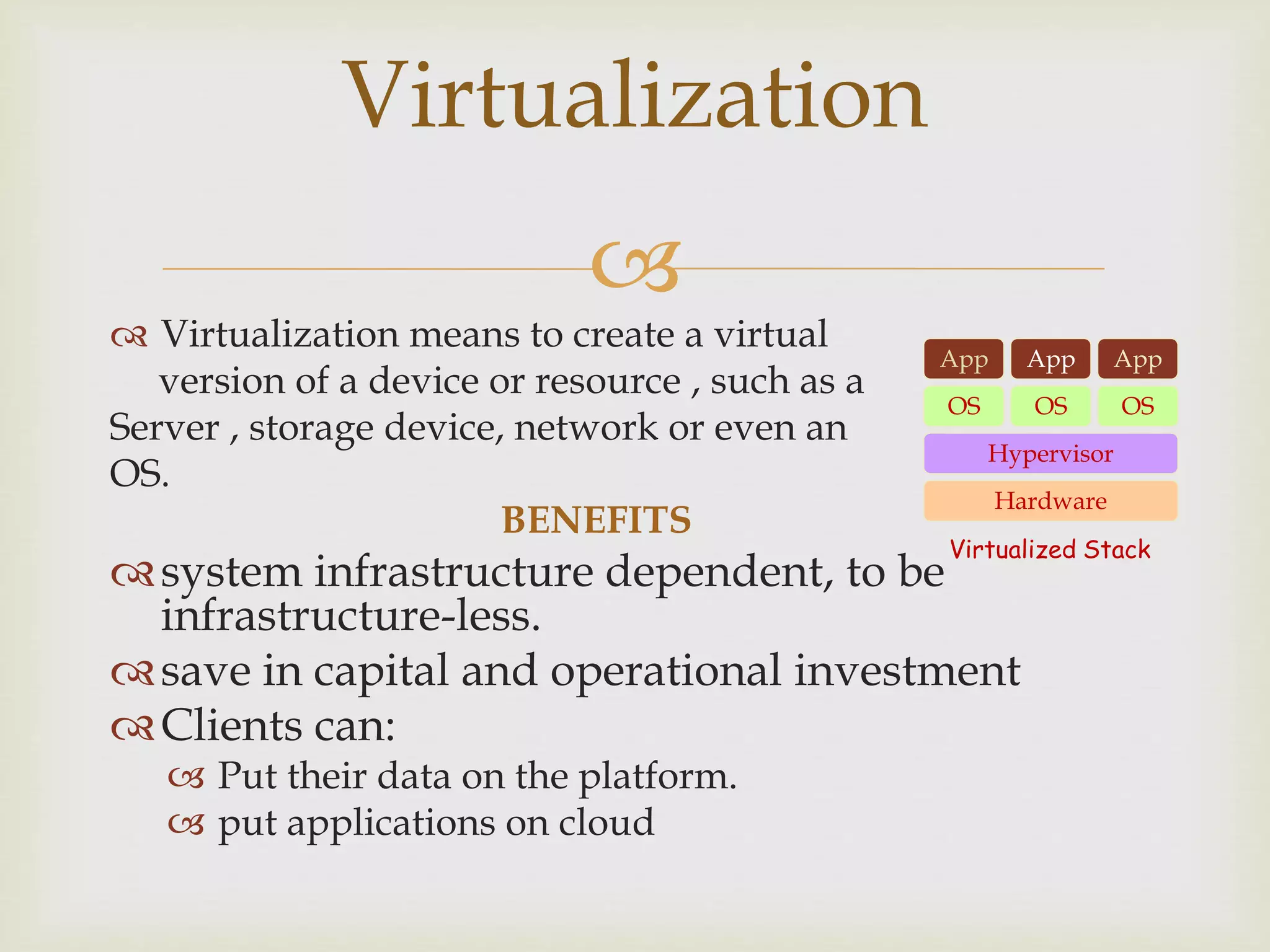 
 Virtualization means to create a virtual
version of a device or resource , such as a
Server , storage device, network or even an
OS.
BENEFITS
system infrastructure dependent, to be
infrastructure-less.
save in capital and operational investment
Clients can:
 Put their data on the platform.
 put applications on cloud
Virtualization
Hardware
OS
App App App
Hypervisor
OS OS
Virtualized Stack
 