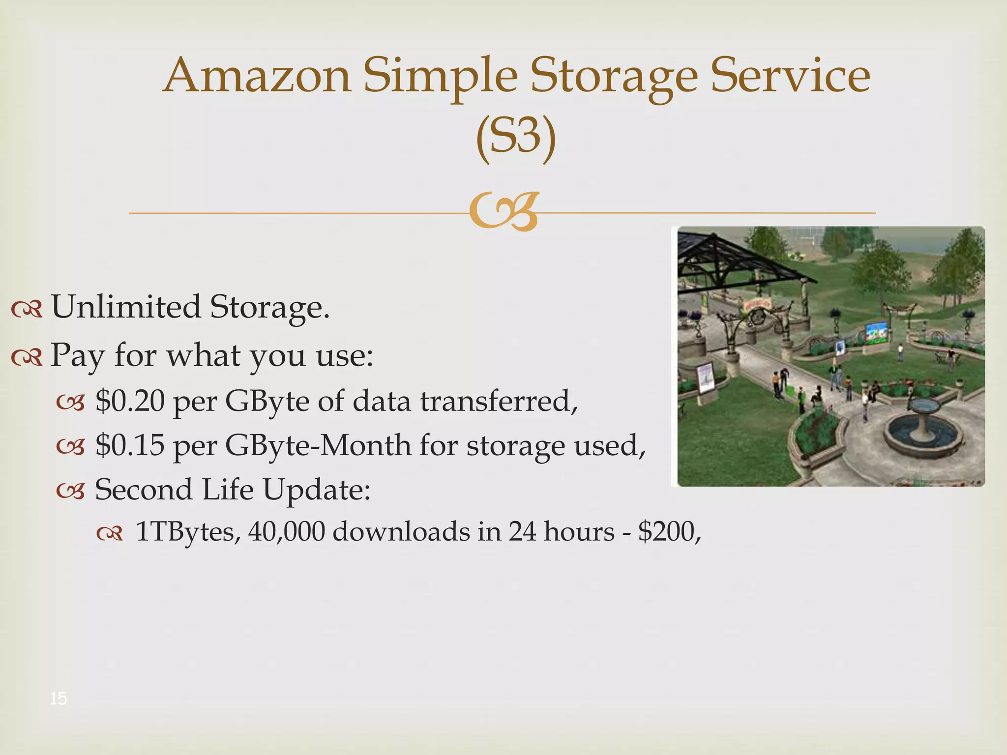 
Amazon Simple Storage Service
(S3)
 Unlimited Storage.
 Pay for what you use:
 $0.20 per GByte of data transferred,
 $0.15 per GByte-Month for storage used,
 Second Life Update:
 1TBytes, 40,000 downloads in 24 hours - $200,
15
 