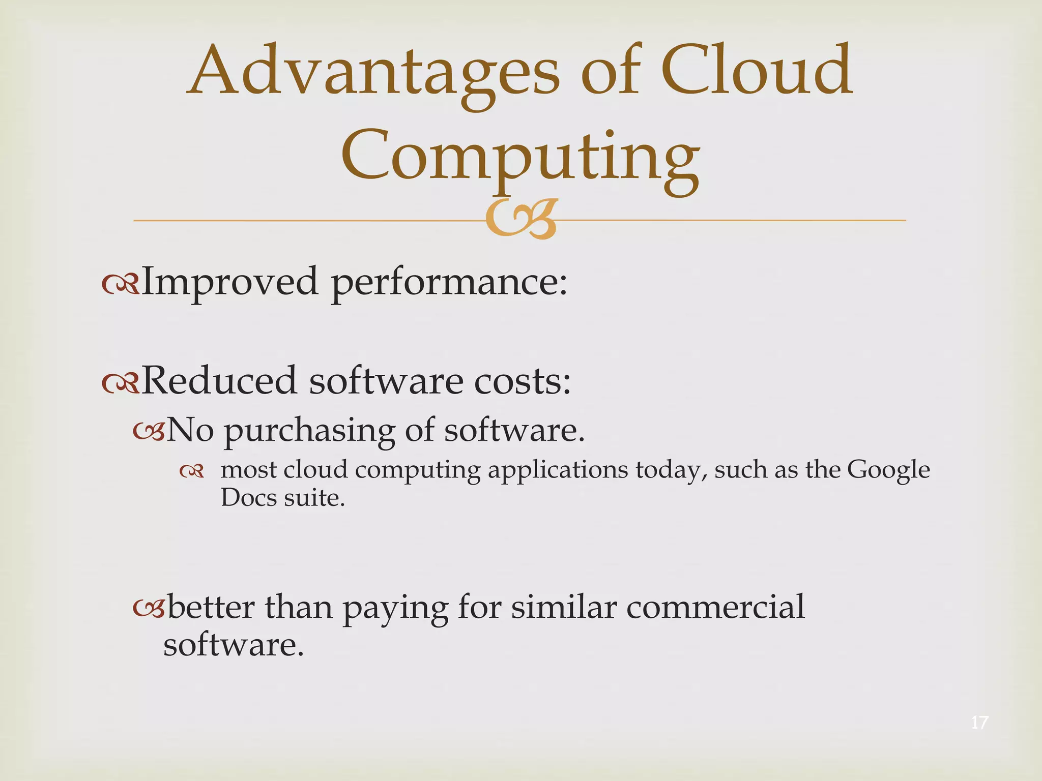 
Advantages of Cloud
Computing
Improved performance:
Reduced software costs:
No purchasing of software.
 most cloud computing applications today, such as the Google
Docs suite.
better than paying for similar commercial
software.
17
 
