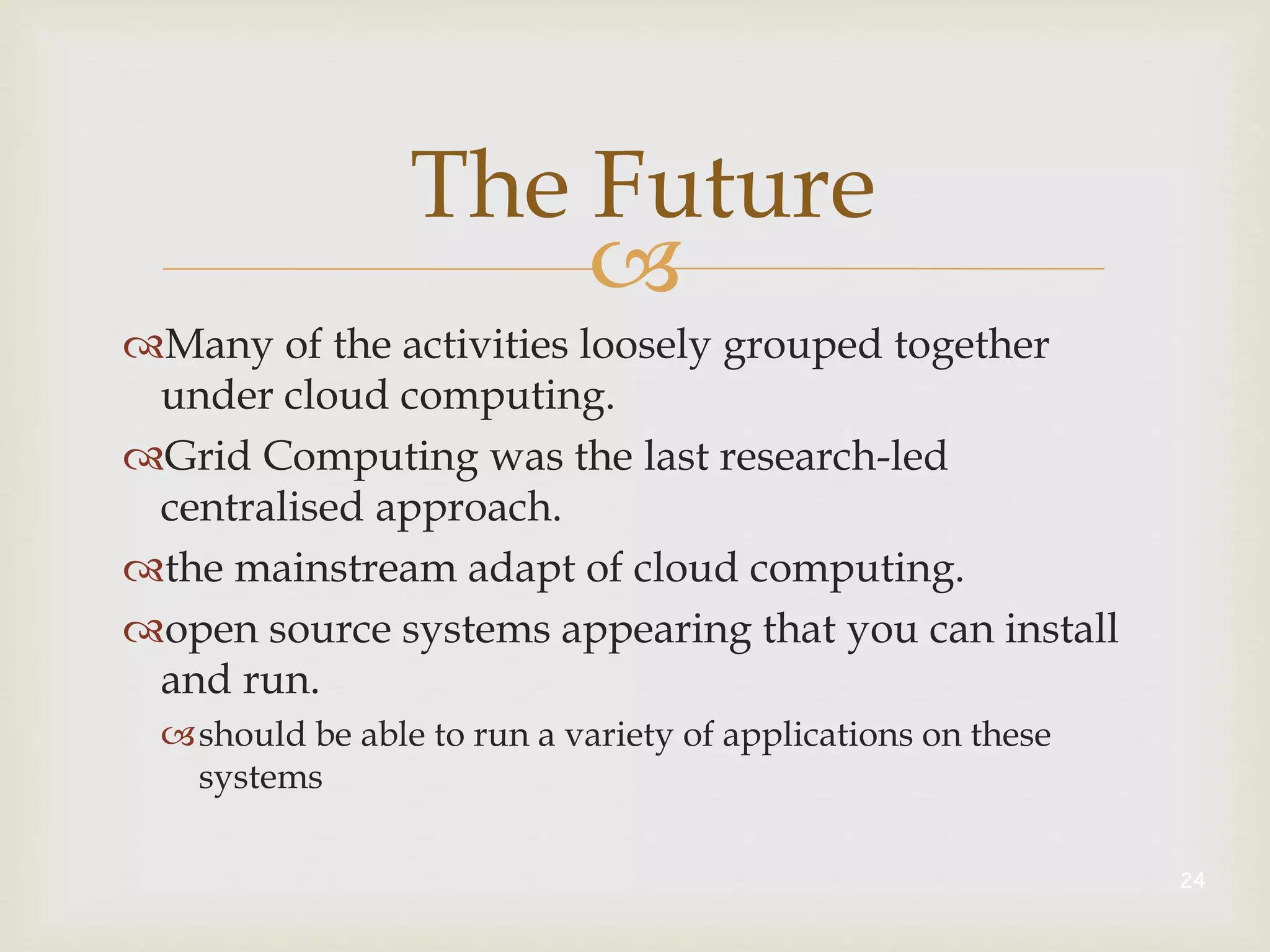 
The Future
Many of the activities loosely grouped together
under cloud computing.
Grid Computing was the last research-led
centralised approach.
the mainstream adapt of cloud computing.
open source systems appearing that you can install
and run.
should be able to run a variety of applications on these
systems
24
 