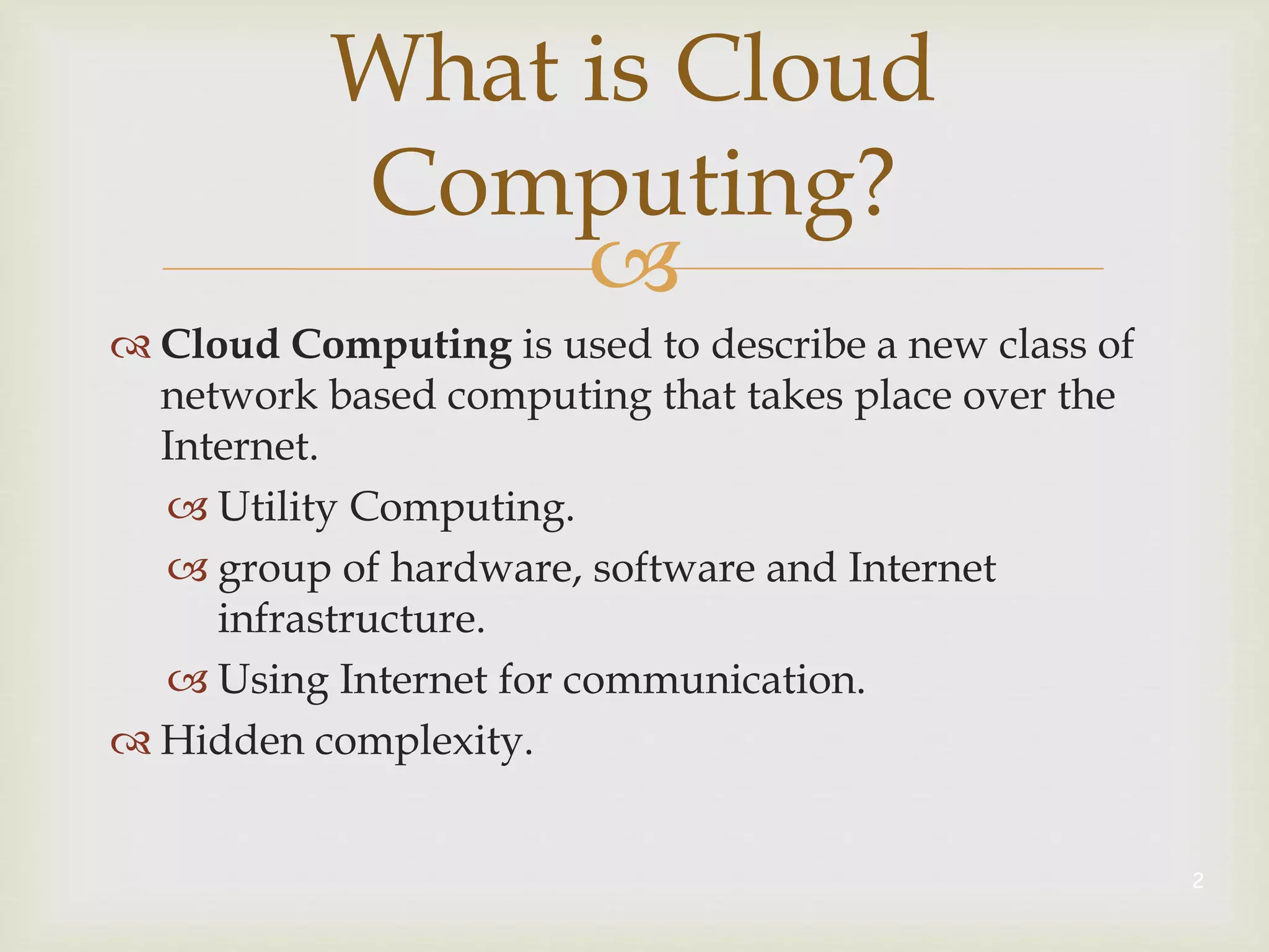 
 Cloud Computing is used to describe a new class of
network based computing that takes place over the
Internet.
 Utility Computing.
 group of hardware, software and Internet
infrastructure.
 Using Internet for communication.
 Hidden complexity.
2
What is Cloud
Computing?
 