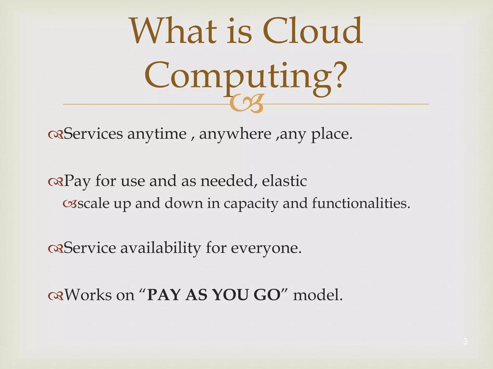 
Services anytime , anywhere ,any place.
Pay for use and as needed, elastic
scale up and down in capacity and functionalities.
Service availability for everyone.
Works on “PAY AS YOU GO” model.
3
What is Cloud
Computing?
 