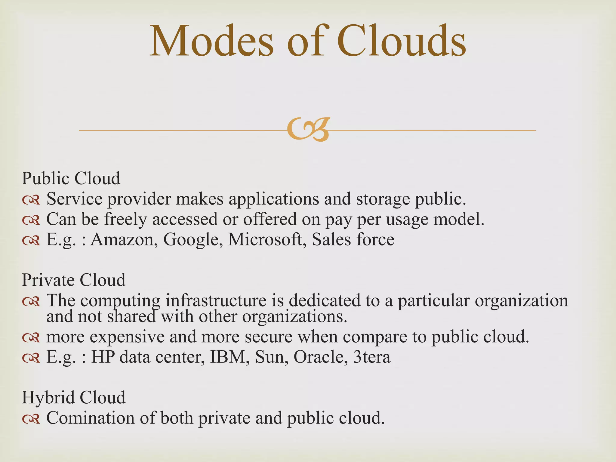 
Modes of Clouds
Public Cloud
 Service provider makes applications and storage public.
 Can be freely accessed or offered on pay per usage model.
 E.g. : Amazon, Google, Microsoft, Sales force
Private Cloud
 The computing infrastructure is dedicated to a particular organization
and not shared with other organizations.
 more expensive and more secure when compare to public cloud.
 E.g. : HP data center, IBM, Sun, Oracle, 3tera
Hybrid Cloud
 Comination of both private and public cloud.
 