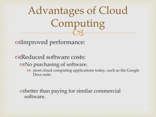
Advantages of Cloud
Computing
Improved performance:
Reduced software costs:
No purchasing of software.
 most cloud computing applications today, such as the Google
Docs suite.
better than paying for similar commercial
software.
17
 