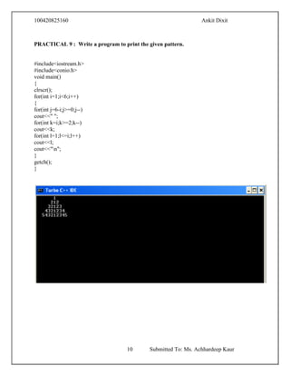100420825160 Ankit Dixit
10 Submitted To: Ms. Achhardeep Kaur
PRACTICAL 9 : Write a program to print the given pattern.
#include<iostream.h>
#include<conio.h>
void main()
{
clrscr();
for(int i=1;i<6;i++)
{
for(int j=6-i;j>=0;j--)
cout<<" ";
for(int k=i;k>=2;k--)
cout<<k;
for(int l=1;l<=i;l++)
cout<<l;
cout<<"n";
}
getch();
}
 
