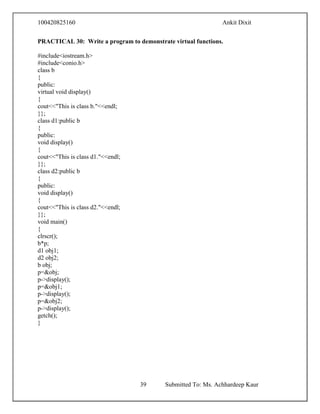 100420825160 Ankit Dixit
39 Submitted To: Ms. Achhardeep Kaur
PRACTICAL 30: Write a program to demonstrate virtual functions.
#include<iostream.h>
#include<conio.h>
class b
{
public:
virtual void display()
{
cout<<"This is class b."<<endl;
}};
class d1:public b
{
public:
void display()
{
cout<<"This is class d1."<<endl;
}};
class d2:public b
{
public:
void display()
{
cout<<"This is class d2."<<endl;
}};
void main()
{
clrscr();
b*p;
d1 obj1;
d2 obj2;
b obj;
p=&obj;
p->display();
p=&obj1;
p->display();
p=&obj2;
p->display();
getch();
}
 