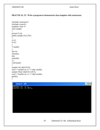 100420825160 Ankit Dixit
43 Submitted To: Ms. Achhardeep Kaur
PRACTICAL 33: Write a program to demonstrate class template with constructor.
#include<iostream.h>
#include<conio.h>
template<class T>
class sample
{
private:T a,b;
public:sample (Ta1,Tb1)
{
a=a1;
b=b1;
}
T small()
{
if(a<b)
return(a);
else
return(b);
}};
void main()
{
sample<int>obj1(10,5);
cout<<"smaller no. is "<<obj1.small();
sample<float>obj2(10.5,20.5);
cout<<"smaller no. is "<<obj2.small();
getch();
}
 