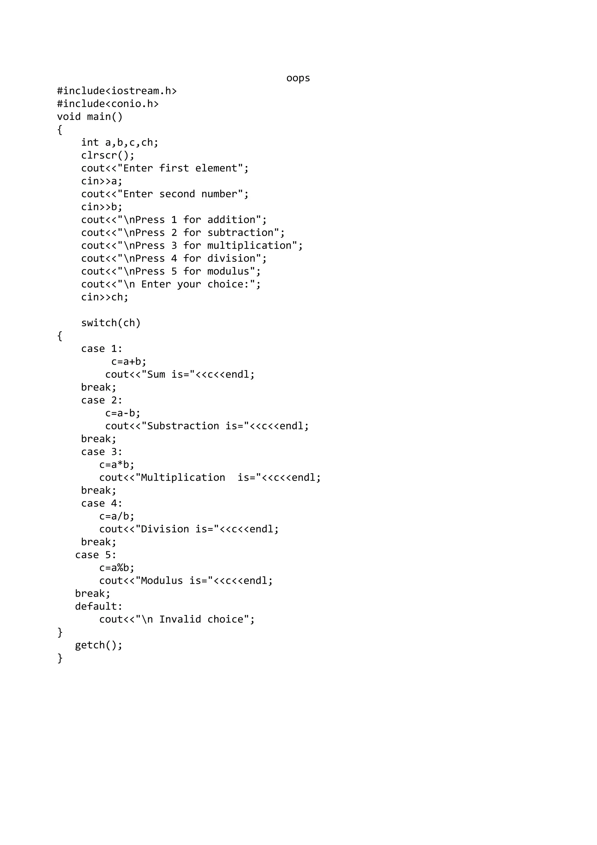 oops
#include<iostream.h>
#include<conio.h>
void main()
{
int a,b,c,ch;
clrscr();
cout<<"Enter first element";
cin>>a;
cout<<"Enter second number";
cin>>b;
cout<<"nPress 1 for addition";
cout<<"nPress 2 for subtraction";
cout<<"nPress 3 for multiplication";
cout<<"nPress 4 for division";
cout<<"nPress 5 for modulus";
cout<<"n Enter your choice:";
cin>>ch;
switch(ch)
{
case 1:
c=a+b;
cout<<"Sum is="<<c<<endl;
break;
case 2:
c=a-b;
cout<<"Substraction is="<<c<<endl;
break;
case 3:
c=a*b;
cout<<"Multiplication is="<<c<<endl;
break;
case 4:
c=a/b;
cout<<"Division is="<<c<<endl;
break;
case 5:
c=a%b;
cout<<"Modulus is="<<c<<endl;
break;
default:
cout<<"n Invalid choice";
}
getch();
}