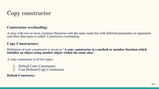 Copy constructor
Constructor overloading:
A class with two or more construct functions with the same name but with different parameters or arguments
and other data types is called Constructor overloading.
Copy Constructors:
Definition of copy constructor is given as “A copy constructor is a method or member function which
initialize an object using another object within the same class”.
A copy constructor is of two types:
1. Default Copy Constructor.
2. User-Defined Copy Constructor.
Default Constructor:
101
 
