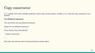 Copy constructor
C++ compiler will create a default constructor which copies all the member variables as it is when the copy constructor is not
defined.
User-Defined Constructor:
The user defines the user-defined constructor.
Syntax for user defined constructor:
Class_Name (Class_Name &obj) {
// body of constructor
}
Here obj is the reference that is being initialised to another object.
102
 